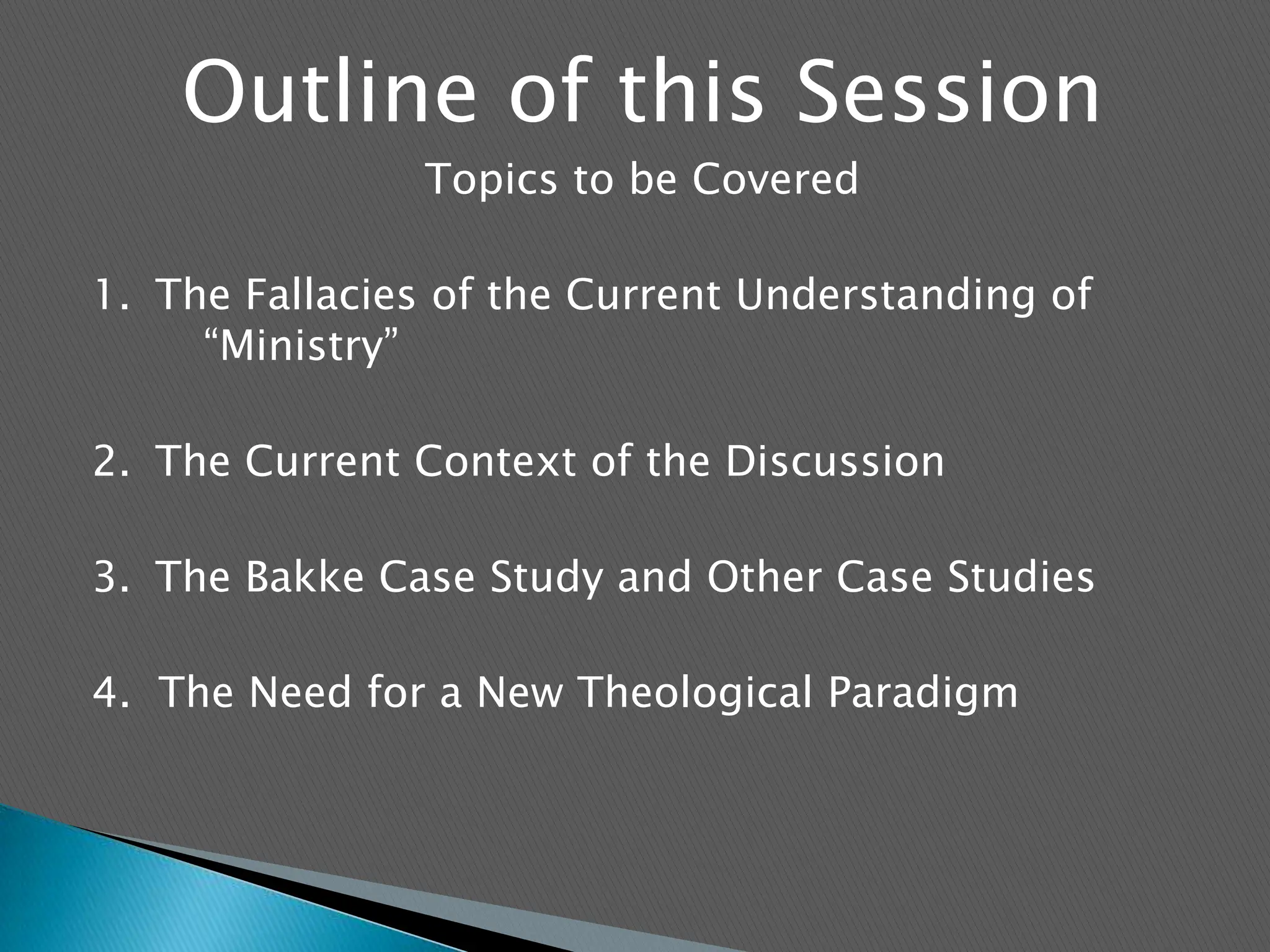 Outline of this SessionTopics to be Covered1.	The Fallacies of the Current Understanding of 	“Ministry” 2.	The Current Context of the Discussion3.	The Bakke Case Study and Other Case Studies4.  The Need for a New Theological Paradigm