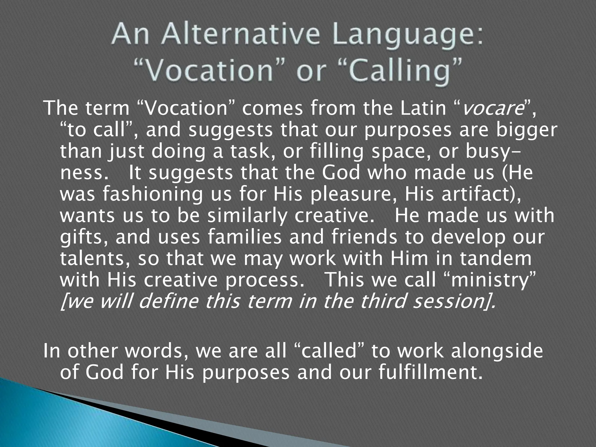 The term “Vocation” comes from the Latin “vocare”, “to call”, and suggests that our purposes are bigger than just doing a task, or filling space, or busy-ness.   It suggests that the God who made us (He was fashioning us for His pleasure, His artifact), wants us to be similarly creative.   He made us with gifts, and uses families and friends to develop our talents, so that we may work with Him in tandem with His creative process.   This we call “ministry” [we will define this term in the third session].In other words, we are all “called” to work alongside of God for His purposes and our fulfillment.  An Alternative Language: “Vocation” or “Calling”