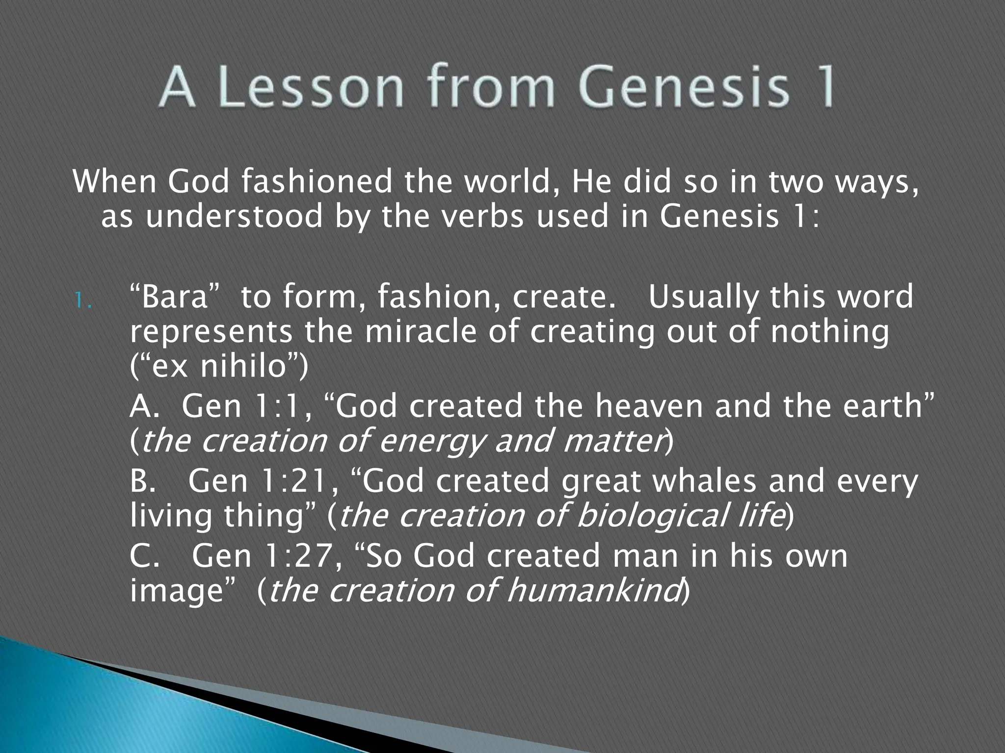 When God fashioned the world, He did so in two ways, as understood by the verbs used in Genesis 1:“Bara”  to form, fashion, create.   Usually this word represents the miracle of creating out of nothing (“ex nihilo”) 	A.  Gen 1:1, “God created the heaven and the earth” (the creation of energy and matter)	B.   Gen 1:21, “God created great whales and every living thing” (the creation of biological life)	C.   Gen 1:27, “So God created man in his own image”  (the creation of humankind)A Lesson from Genesis 1