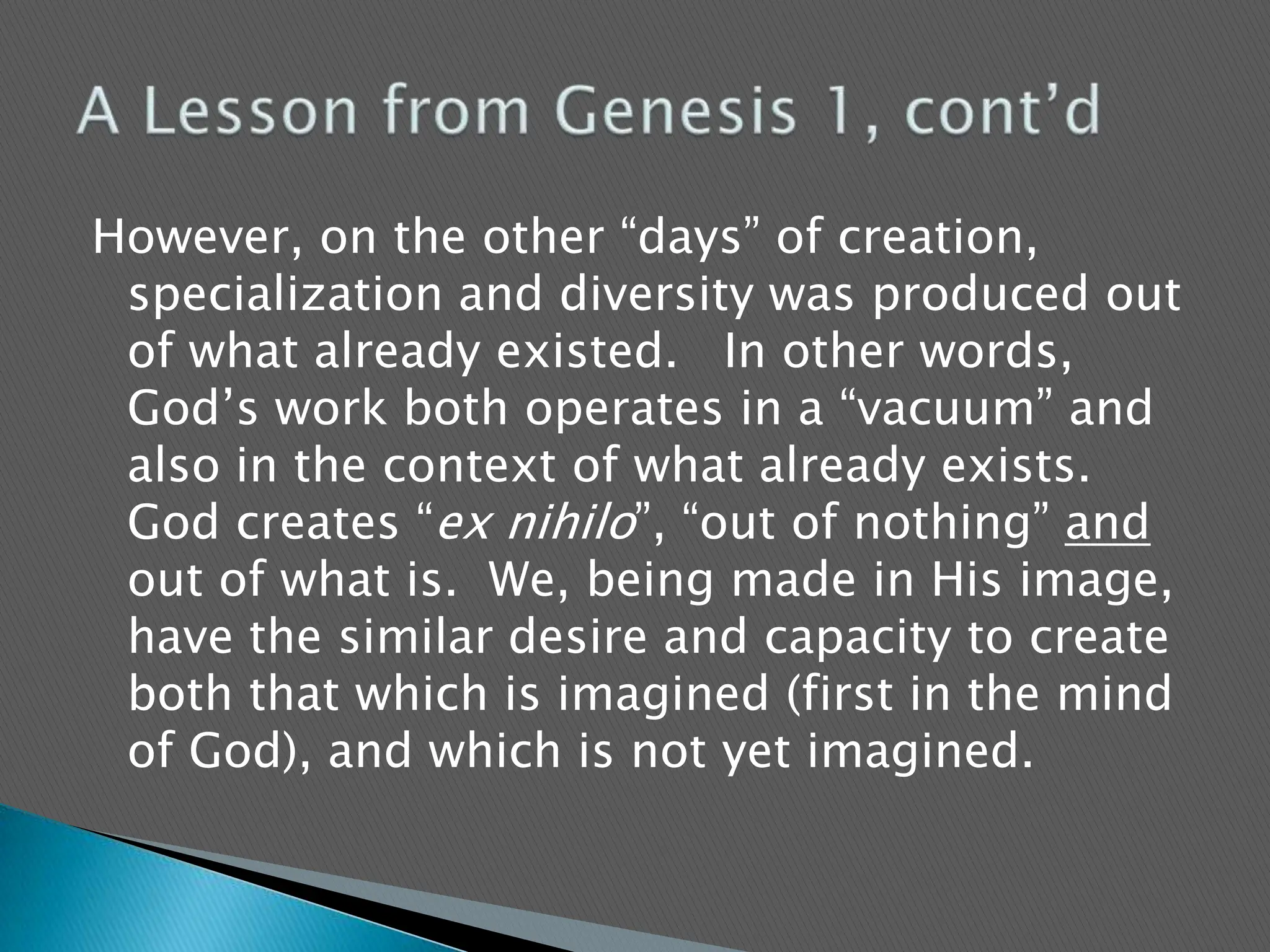 However, on the other “days” of creation, specialization and diversity was produced out of what already existed.   In other words, God’s work both operates in a “vacuum” and also in the context of what already exists.   God creates “ex nihilo”, “out of nothing” and out of what is.  We, being made in His image, have the similar desire and capacity to create both that which is imagined (first in the mind of God), and which is not yet imagined.   A Lesson from Genesis 1, cont’d