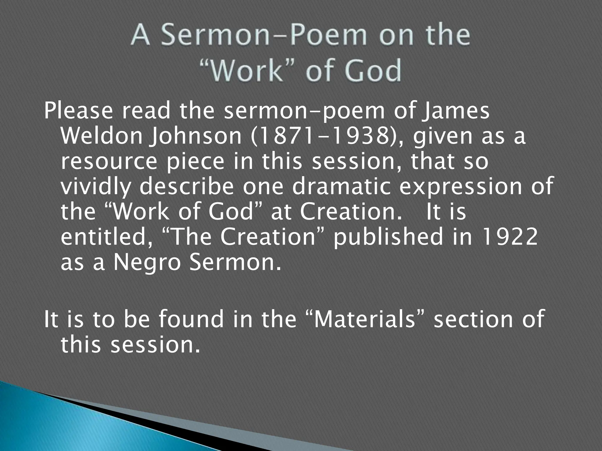 Please read the sermon-poem of James Weldon Johnson (1871-1938), given as a resource piece in this session, that so vividly describe one dramatic expression of the “Work of God” at Creation.   It is entitled, “The Creation” published in 1922 as a Negro Sermon.It is to be found in the “Materials” section of this session.  A Sermon-Poem on the “Work” of God