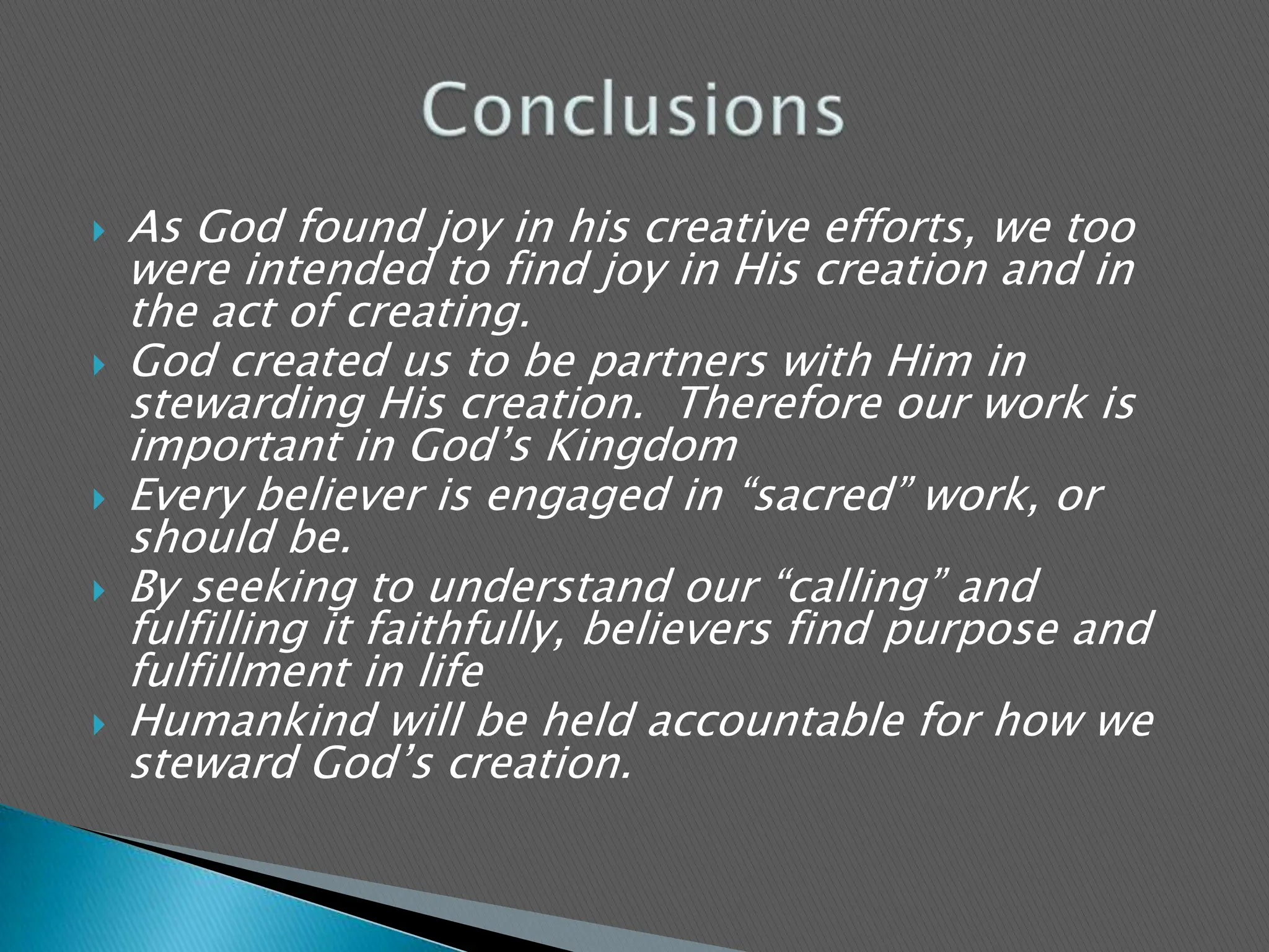 As God found joy in his creative efforts, we too were intended to find joy in His creation and in the act of creating.God created us to be partners with Him in stewarding His creation.  Therefore our work is important in God’s KingdomEvery believer is engaged in “sacred” work, or should be.By seeking to understand our “calling” and fulfilling it faithfully, believers find purpose and fulfillment in lifeHumankind will be held accountable for how we steward God’s creation.Conclusions