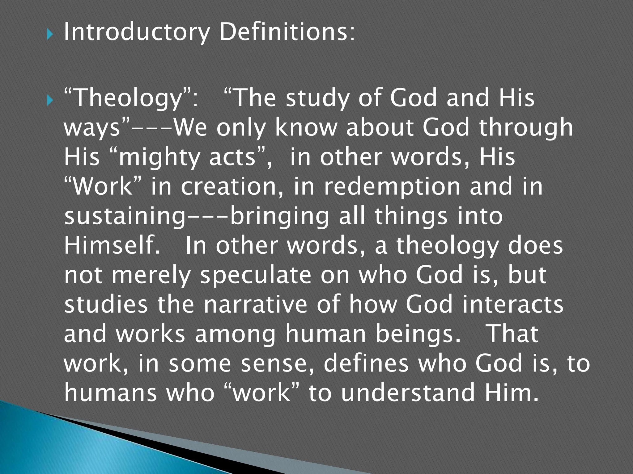 Introductory Definitions:“Theology”:   “The study of God and His ways”---We only know about God through His “mighty acts”,  in other words, His “Work” in creation, in redemption and in sustaining---bringing all things into Himself.   In other words, a theology does not merely speculate on who God is, but studies the narrative of how God interacts and works among human beings.   That work, in some sense, defines who God is, to humans who “work” to understand Him. 