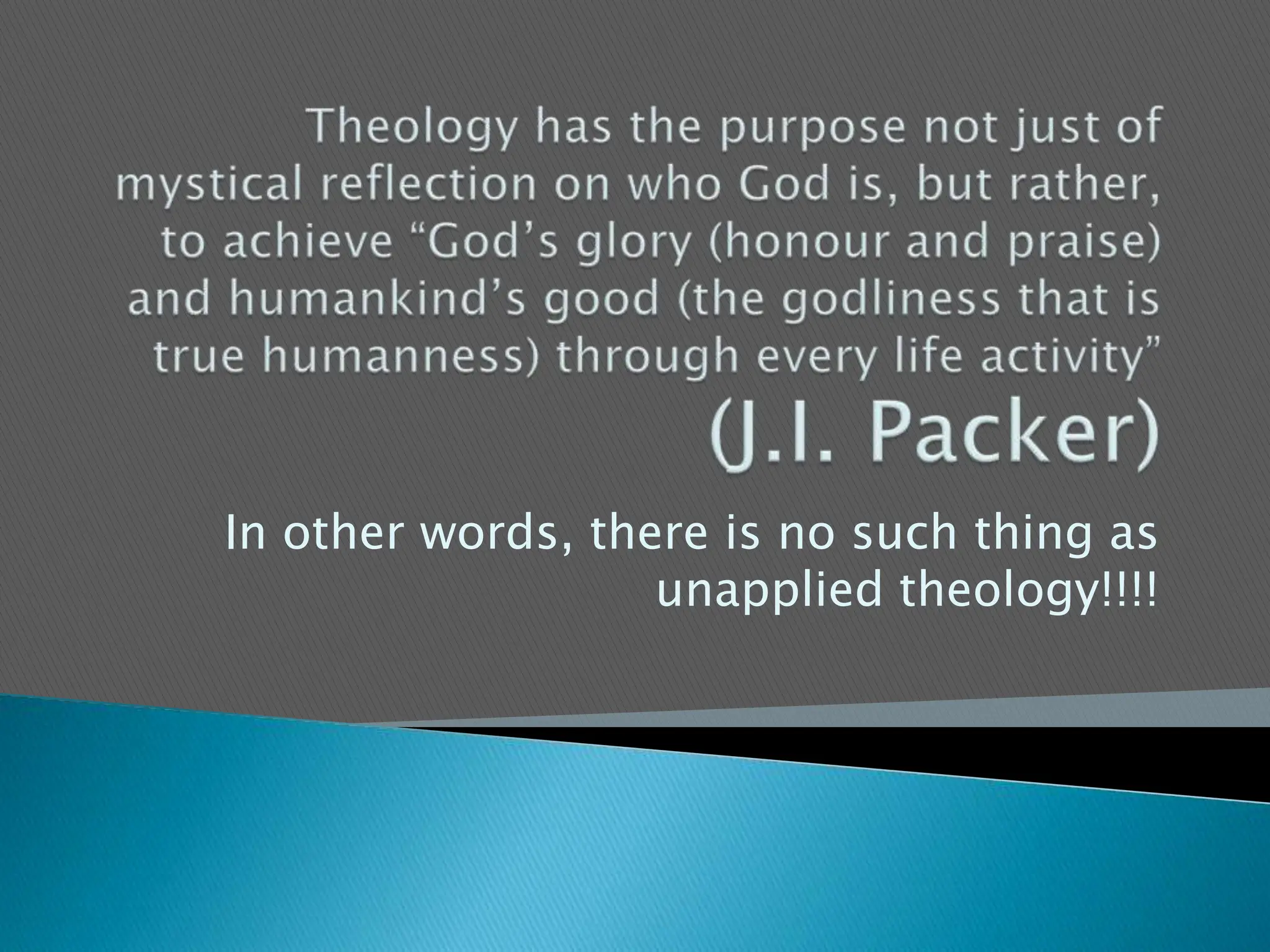 Theology has the purpose not just of mystical reflection on who God is, but rather, to achieve “God’s glory (honour and praise) and humankind’s good (the godliness that is true humanness) through every life activity”  (J.I. Packer)In other words, there is no such thing as unapplied theology!!!!