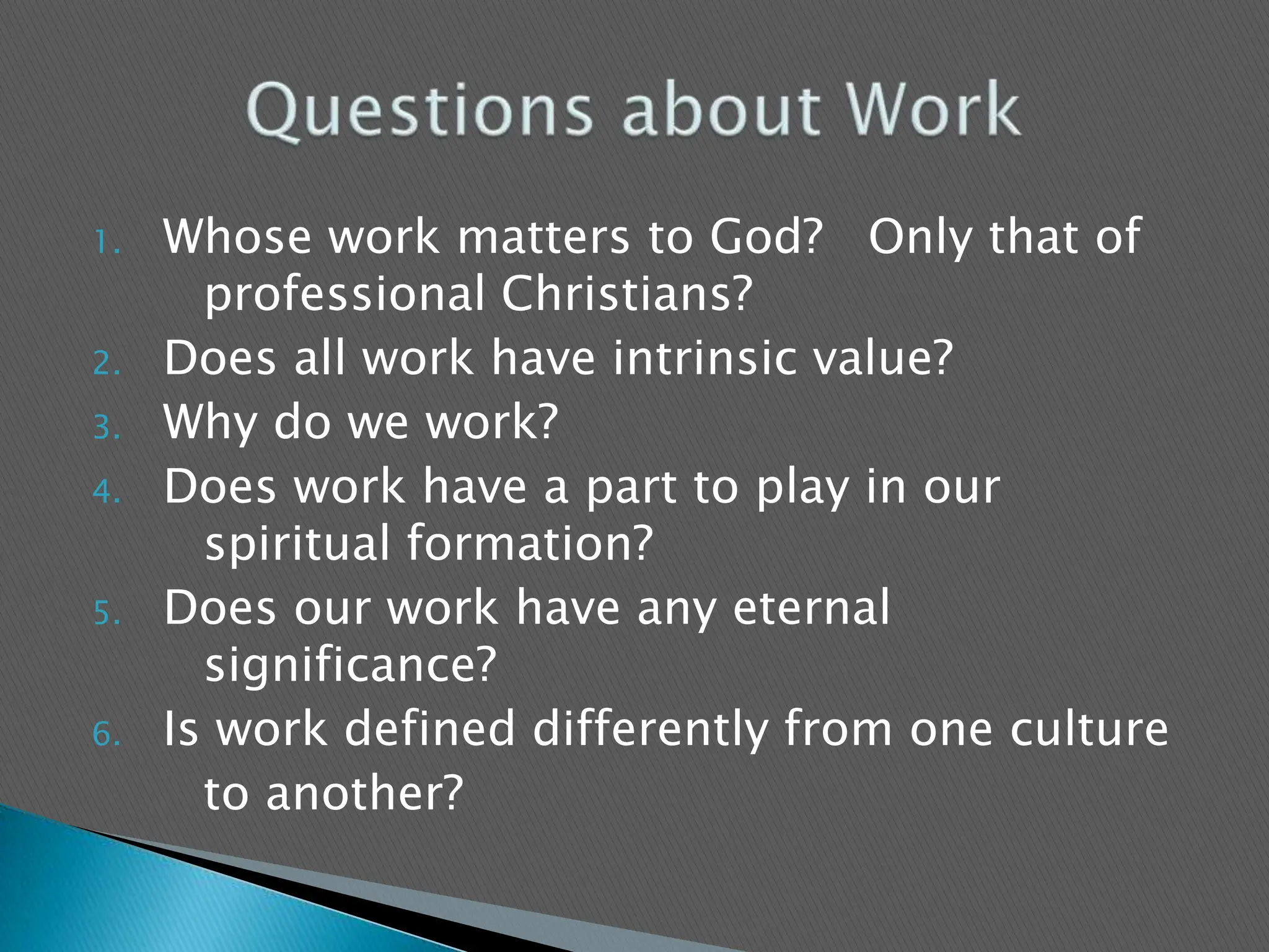 Whose work matters to God?   Only that of	professional Christians?Does all work have intrinsic value?Why do we work?Does work have a part to play in our   	spiritual formation?Does our work have any eternal  	significance?Is work defined differently from one culture 		to another?Questions about Work