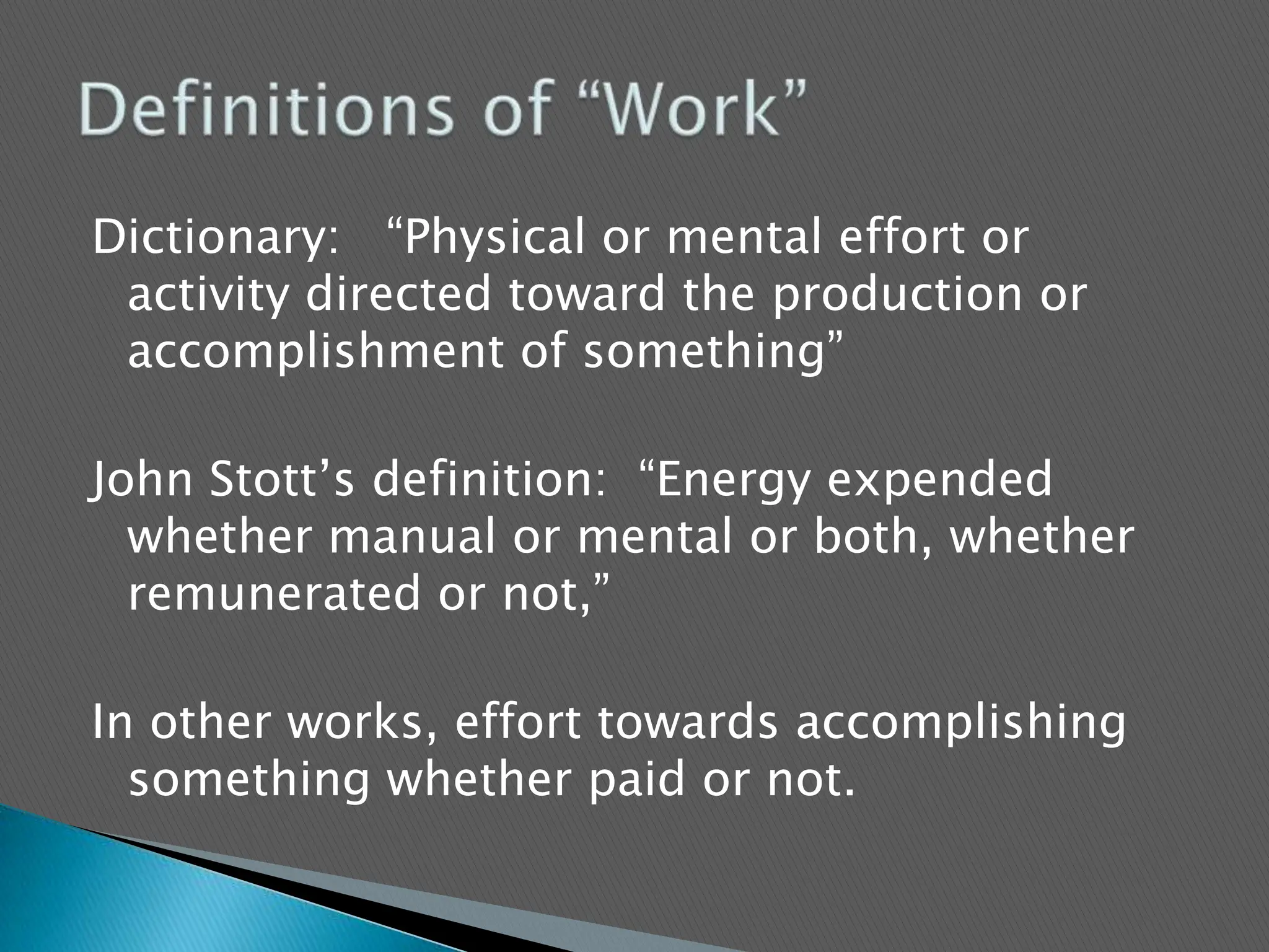 Dictionary:   “Physical or mental effort or activity directed toward the production or accomplishment of something”John Stott’s definition:  “Energy expended whether manual or mental or both, whether remunerated or not,”In other works, effort towards accomplishing something whether paid or not.   Definitions of “Work”