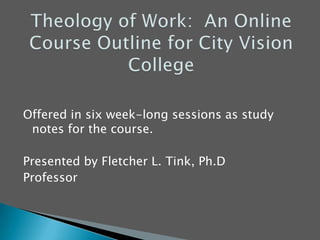 Theology of Work:  An Online Course Outline for City Vision College Offered in six week-long sessions as study notes for the course. Presented by Fletcher L. Tink, Ph.D Professor 