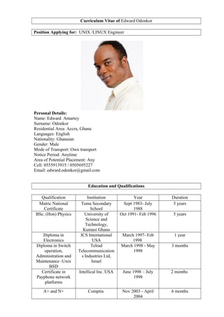 Curriculum Vitae of Edward Odonkor
Position Applying for: UNIX /LINUX Engineer
Personal Details:
Name: Edward Amartey
Surname: Odonkor
Residential Area: Accra, Ghana
Languages: English
Nationality: Ghanaian
Gender: Male
Mode of Transport: Own transport
Notice Period: Anytime
Area of Potential Placement: Any
Cell: 0555913915 / 0505695227
Email: edward.odonkor@gmail.com
Education and Qualifications
Qualification Institution Year Duration
Matric National
Certificate
Tema Secondary
School
Sept 1983- July
1988
5 years
BSc. (Hon) Physics University of
Science and
Technology,
Kumasi Ghana
Oct 1991- Feb 1996 5 years
Diploma in
Electronics
ICS International
USA
March 1997- Feb
1998
1 year
Diploma in Switch
operation,
Administration and
Maintenance -Unix
BSD
Telrad
Telecommunication
s Industries Ltd,
Israel
March 1998 - May
1998
3 months
Certificate in
Payphone network
platforms
Intellical Inc. USA June 1998 – July
1998
2 months
A+ and N+ Comptia Nov 2003 - April
2004
6 months
 
