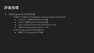 評価指標
● labelとground truthを比較
○ 予測されたK番目までのlabelを元にprecison/recall/F1を 算出/平均
■ precision = 正解数/生成されたlabel数
■ recall = 正解数/ground truthのlabel数
■ classごとのprecision/recall/F1の平均(C-P,C-R)
■ 全labelでのprecision/recall(O-P, O-R)
○ mean average precision(MAP)@top N
■ 画像ごとでのprecisionの平均値
 