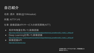 自己紹介
名前：酒井　俊樹(@104kisakai)
所属：NTTドコモ
仕事：画像認識API/サービスの研究開発(NTT)
● 局所特徴量を用いた画像認識
https://www.nttdocomo.co.jp/binary/pdf/corporate/technology/rd/technical_journal/bn/vol23_1/vol23_1_004jp.pdf
● Deep Learningを用いた画像認識
https://www.nttdocomo.co.jp/binary/pdf/corporate/technology/rd/technical_journal/bn/vol24_1/vol24_1_007jp.pdf
● 画像認識API
https://dev.smt.docomo.ne.jp
本発表は個人で行うものであり、所属組織とは
関係ありません。
 