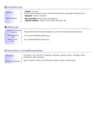 Compétences
Langues
Informatique
Références
Pullman Toulouse
Centre
Informations complémentaires
Voyages
Centres d’intérêts
- Anglais : Courant.
Niveau Intermédiaire Avancé : Test BULATS (Business Language Testing Service).
- Espagnol : Notions Scolaires.
- Microsoft Office (Word, Excel, Powerpoint).
- Logiciels hôteliers : Opéra, Protel, TARS, Résaweb, VR.
A
Best Western
Lille
e
Appart’City
Lille
- Mme Estelle DIAZ (Chef de Réception) ou Mr. Vincent GALOCHE (Directeur).
- Mr. Franck MARTINELLI (Directeur).
- Mr. Cyrille REDZIOCK (Directeur).
Australie (1 an), Etats-Unis, Thaïlande, Indonésie, Egypte, Maroc, Sénégal, Suisse,
Angleterre, Italie, Espagne…
Sport, Tourisme, Cinéma, Art, Musique, Mode, Histoire, Gastronomie.
 