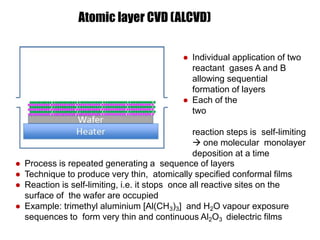 ● Process is repeated generating a sequence of layers
● Technique to produce very thin, atomically specified conformal films
● Reaction is self-limiting, i.e. it stops once all reactive sites on the
surface of the wafer are occupied
● Example: trimethyl aluminium [Al(CH3)3] and H2O vapour exposure
sequences to form very thin and continuous Al2O3 dielectric films
Atomic layer CVD (ALCVD)
● Individual application of two
reactant gases A and B
allowing sequential
formation of layers
● Each of the
two
reaction steps is self-limiting
 one molecular monolayer
deposition at a time
 