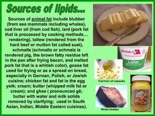 Sources of animal fat include blubber
(from sea mammals including whales),
cod liver oil (from cod fish), lard (pork fat
that is processed by cooking methods…
rendering), tallow (rendered from the
hard beef or mutton fat called suet),
schmaltz (schmaltz or schmalz is
rendered pig, the brown fatty residue left
in the pan after frying bacon, and melted
pork fat that is a whitish color), goose fat
used for frying or as a spread on bread,
especially in German, Polish, or Jewish
cuisine; chicken fat and fat in the egg
yolk; cream; butter (whipped milk fat or
cream); and ghee ( pronounced gē;
butter with water and milk solids
removed by clarifying; used in South
Asian, Indian, Middle Eastern cuisines).
Cod liver oil capsules
Whale blubber
 