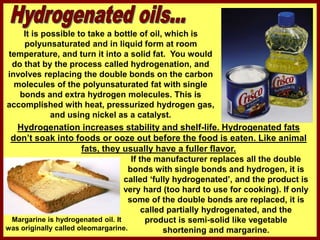 It is possible to take a bottle of oil, which is
polyunsaturated and in liquid form at room
temperature, and turn it into a solid fat. You would
do that by the process called hydrogenation, and
involves replacing the double bonds on the carbon
molecules of the polyunsaturated fat with single
bonds and extra hydrogen molecules. This is
accomplished with heat, pressurized hydrogen gas,
and using nickel as a catalyst.
If the manufacturer replaces all the double
bonds with single bonds and hydrogen, it is
called ‘fully hydrogenated’, and the product is
very hard (too hard to use for cooking). If only
some of the double bonds are replaced, it is
called partially hydrogenated, and the
product is semi-solid like vegetable
shortening and margarine.
Margarine is hydrogenated oil. It
was originally called oleomargarine.
Hydrogenation increases stability and shelf-life. Hydrogenated fats
don’t soak into foods or ooze out before the food is eaten. Like animal
fats, they usually have a fuller flavor.
 