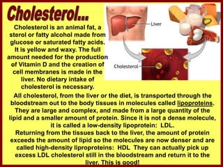 Cholesterol is an animal fat, a
sterol or fatty alcohol made from
glucose or saturated fatty acids.
It is yellow and waxy. The full
amount needed for the production
of Vitamin D and the creation of
cell membranes is made in the
liver. No dietary intake of
cholesterol is necessary.
All cholesterol, from the liver or the diet, is transported through the
bloodstream out to the body tissues in molecules called lipoproteins.
They are large and complex, and made from a large quantity of the
lipid and a smaller amount of protein. Since it is not a dense molecule,
it is called a low-density lipoprotein: LDL.
Returning from the tissues back to the liver, the amount of protein
exceeds the amount of lipid so the molecules are now denser and are
called high-density liproproteins: HDL They can actually pick up
excess LDL cholesterol still in the bloodstream and return it to the
liver. This is good!
 