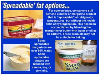 For convenience, consumers still
demand a butter or margarine product
that is “spreadable” at refrigerator
temperatures, but without the health
risks of hydrogenation. This has been
accomplished by blending the
margarine or butter with water or oil as
an additive. These products may not
be suitable for baking.
Some
spreadable
margarines are
over 50% water.
Some
spreadable
butters are
blended with
canola, soy, or
corn oils.
 