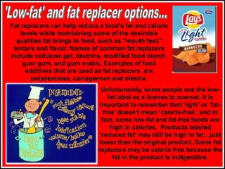 Fat replacers can help reduce a food's fat and calorie
levels while maintaining some of the desirable
qualities fat brings to food, such as "mouth feel,"
texture and flavor. Names of common fat replacers
include cellulose gel, dextrins, modified food starch,
guar gum, and gum arabic. Examples of food
additives that are used as fat replacers are
polydextrose, carrageenan and olestra.
Unfortunately, some people see the low-
fat label as a license to overeat. It is
important to remember that ‘light’ or ‘fat-
free’ doesn't mean ‘calorie-free’, and in
fact, some low-fat and fat-free foods are
high in calories. Products labeled
‘reduced fat’ may still be high in fat…just
lower than the original product. Some fat
replacers may be calorie free because the
fat in the product is indigestible.
 