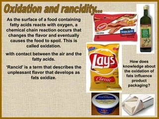 As the surface of a food containing
fatty acids reacts with oxygen, a
chemical chain reaction occurs that
changes the flavor and eventually
causes the food to spoil. This is
called oxidation.
with contact between the air and the
fatty acids.
‘Rancid’ is a term that describes the
unpleasant flavor that develops as
fats oxidize.
How does
knowledge about
the oxidation of
fats influence
product
packaging?
 