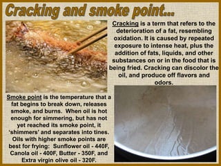 Smoke point is the temperature that a
fat begins to break down, releases
smoke, and burns. When oil is hot
enough for simmering, but has not
yet reached its smoke point, it
‘shimmers’ and separates into tines.
Oils with higher smoke points are
best for frying: Sunflower oil - 440F,
Canola oil - 400F, Butter - 350F, and
Extra virgin olive oil - 320F.
Cracking is a term that refers to the
deterioration of a fat, resembling
oxidation. It is caused by repeated
exposure to intense heat, plus the
addition of fats, liquids, and other
substances on or in the food that is
being fried. Cracking can discolor the
oil, and produce off flavors and
odors.
 