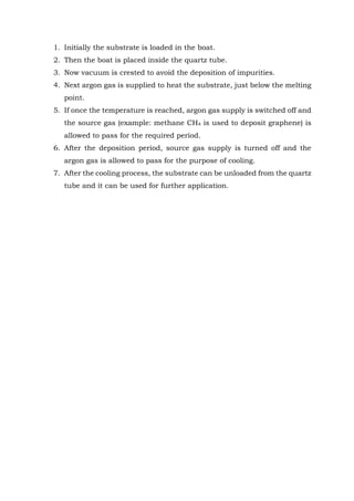 1. Initially the substrate is loaded in the boat.
2. Then the boat is placed inside the quartz tube.
3. Now vacuum is crested to avoid the deposition of impurities.
4. Next argon gas is supplied to heat the substrate, just below the melting
point.
5. If once the temperature is reached, argon gas supply is switched off and
the source gas (example: methane CH4 is used to deposit graphene) is
allowed to pass for the required period.
6. After the deposition period, source gas supply is turned off and the
argon gas is allowed to pass for the purpose of cooling.
7. After the cooling process, the substrate can be unloaded from the quartz
tube and it can be used for further application.
 