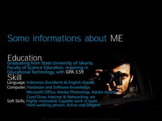 Some informations about ME
EducationState University of Jakarta,
Graduating from
Faculty of Science Education, majoring in
Educational Technology, with GPA 3.59

Skill Indonesia (Excellent) & English (Good)
Language;

Computer; Hardware and Software Knowledge,
Microsoft Office, Adobe Photoshop, Adobe Audition,
Corel Draw, Internet & Networking, etc
Soft Skills; Highly motivated, Capable work in team
Hard-working person, Active and Diligent

http://my-img.jamespot.com/userdata/spot/thumb/31/87/521201/1303188573.jpeg

 