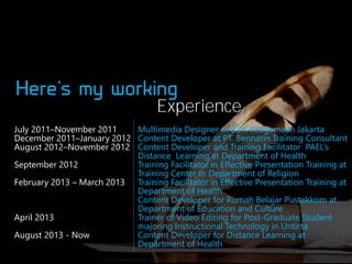 Experience
Multimedia Designer at BDK Keagamaan Jakarta
July 2011–November 2011
December 2011–January 2012 Content Developer at PT. Bennatin Training Consultant
August 2012–November 2012 Content Developer and Training Facilitator PAEL’s
Distance Learning at Department of Health
Training Facilitator in Effective Presentation Training at
September 2012
Training Center in Department of Religion
February 2013 – March 2013 Training Facilitator in Effective Presentation Training at
Department of Health
Content Developer for Rumah Belajar Pustekkom at
Department of Education and Culture
Trainer of Video Editing for Post-Graduate Student
April 2013
majoring Instructional Technology in Untirta
Content Developer for Distance Learning at
August 2013 - Now
Department of Health
http://www.idealaunch.com/blog/wp-content/uploads/2010/01/writer.jpg

 