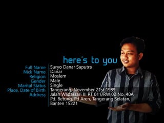 Full Name
Nick Name
Religion
Gender
Marital Status
Place, Date of Birth
Address

Suryo Danar Saputra
Danar
Moslem
Male
Single
Tangerang, November 21st 1989
Jalan Wadassari III RT 011/RW 02 No. 40A
Pd. Betung, Pd Aren, Tangerang Selatan,
Banten 15221

 