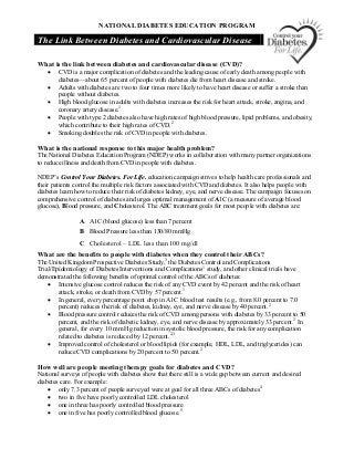 NATIONAL DIABETES EDUCATION PROGRAM 
The Link Between Diabetes and Cardiovascular Disease 
What is the link between diabetes and cardiovascular disease (CVD)?
·  CVD is a major complication of diabetes and the leading cause of early death among people with 
diabetes—about 65 percent of people with diabetes die from heart disease and stroke.
·  Adults with diabetes are two to four times more likely to have heart disease or suffer a stroke than 
people without diabetes.
·  High blood glucose in adults with diabetes increases the risk for heart attack, stroke, angina, and 
coronary artery disease. 1
·  People with type 2 diabetes also have high rates of high blood pressure, lipid problems, and obesity, 
which contribute to their high rates of CVD. 2
·  Smoking doubles the risk of CVD in people with diabetes. 
What is the national response to this major health problem? 
The National Diabetes Education Program (NDEP) works in collaboration with many partner organizations 
to reduce illness and death from CVD in people with diabetes. 
NDEP’s Control Your Diabetes. For Life. education campaign strives to help health care professionals and 
their patients control the multiple risk factors associated with CVD and diabetes. It also helps people with 
diabetes learn how to reduce their risk of diabetes kidney, eye, and nerve disease. The campaign focuses on 
comprehensive control of diabetes and urges optimal management of A1C (a measure of average blood 
glucose), Blood pressure, and Cholesterol. The ABC treatment goals for most people with diabetes are: 
A  A1C (blood glucose) less than 7 percent 
B  Blood Pressure less than 130/80 mmHg 
C  Cholesterol – LDL less than 100 mg/dl 
What are the benefits to people with diabetes when they control their ABCs? 
The United Kingdom Prospective Diabetes Study, 3 
the Diabetes Control and Complications 
Trial/Epidemiology of Diabetes Interventions and Complications 1 
study, and other clinical trials have 
demonstrated the following benefits of optimal control of the ABCs of diabetes:
·  Intensive glucose control reduces the risk of any CVD event by 42 percent and the risk of heart 
attack, stroke, or death from CVD by 57 percent. 1
·  In general, every percentage point drop in A1C blood test results (e.g., from 8.0 percent to 7.0 
percent) reduces the risk of diabetes, kidney, eye, and nerve disease by 40 percent. 2
·  Blood pressure control reduces the risk of CVD among persons with diabetes by 33 percent to 50 
percent, and the risk of diabetic kidney, eye, and nerve disease by approximately 33 percent. 2 
In 
general, for every 10 mm Hg reduction in systolic blood pressure, the risk for any complication 
related to diabetes is reduced by 12 percent. 2,3
·  Improved control of cholesterol or blood lipids (for example, HDL, LDL, and triglycerides) can 
reduce CVD complications by 20 percent to 50 percent. 2 
How well are people meeting therapy goals for diabetes and CVD? 
National surveys of people with diabetes show that there still is a wide gap between current and desired 
diabetes care. For example:
·  only 7.3 percent of people surveyed were at goal for all three ABCs of diabetes 4
·  two in five have poorly controlled LDL cholesterol
·  one in three has poorly controlled blood pressure
·  one in five has poorly controlled blood glucose. 5
 