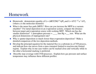 Homework
Homework: demonstrate equality of λ = (πRT/2M)1/2 η/PT and λ = kT/2 1/2 a 2 π PT
(where a is the molecular diameter)
What is the mean free path (MFP)? How can you increase the MFP in a vacuum
chamber? For metal deposition in an evaporation system, compare the distance
between target and evaporation source with working MFP. Which one has the
smaller dimension? 1 atmosphere pressure = ____ mm Hg =___ torr. What are the
physical dimensions of impingement rate?
Why is sputter deposition so much slower than evaporation deposition? Make a
detailed comparison of the two deposition methods.
Develop the principal equation for the material flux to a substrate in a CVD process,
and indicate how one moves from a mass transport limited to reaction-rate limited
regime. Explain why in one case wafers can be stacked close and vertically while in
the other a horizontal stacking is preferred.
Describe step coverage with CVD processes. Explain how gas pressure and surface
temperature may influence these different profiles.
 