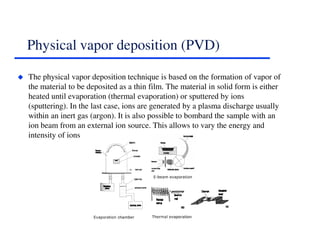 Physical vapor deposition (PVD)
The physical vapor deposition technique is based on the formation of vapor of
the material to be deposited as a thin film. The material in solid form is either
heated until evaporation (thermal evaporation) or sputtered by ions
(sputtering). In the last case, ions are generated by a plasma discharge usually
within an inert gas (argon). It is also possible to bombard the sample with an
ion beam from an external ion source. This allows to vary the energy and
intensity of ions reaching the target surface.
 