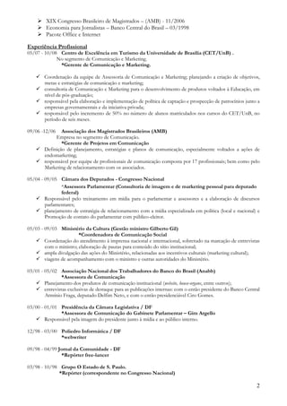  XIX Congresso Brasileiro de Magistrados – (AMB) - 11/2006
     Economia para Jornalistas – Banco Central do Brasil – 03/1998
     Pacote Office e Internet

Experiência Profissional
05/07 - 10/08 Centro de Excelência em Turismo da Universidade de Brasília (CET/UnB) .
             No segmento de Comunicação e Marketing.
              *Gerente de Comunicação e Marketing.

     Coordenação da equipe de Assessoria de Comunicação e Marketing; planejando a criação de objetivos,
      metas e estratégias de comunicação e marketing;
     consultoria de Comunicação e Marketing para o desenvolvimento de produtos voltados à Educação, em
      nível de pós-graduação;
     responsável pela elaboração e implementação de política de captação e prospecção de patrocínios junto a
      empresas governamentais e da iniciativa privada;
     responsável pelo incremento de 50% no número de alunos matriculados nos cursos do CET/UnB, no
      período de seis meses.

09/06 -12/06  Associação dos Magistrados Brasileiros (AMB)
           Empresa no segmento de Comunicação.
              *Gerente de Projetos em Comunicação
     Definição de planejamento, estratégias e planos de comunicação, especialmente voltados a ações de
      endomarketing;
     responsável por equipe de profissionais de comunicação composta por 17 profissionais; bem como pelo
      Marketing de relacionamento com os associados.

05/04 - 09/05 Câmara dos Deputados - Congresso Nacional
               *Assessora Parlamentar (Consultoria de imagem e de marketing pessoal para deputado
               federal)
    Responsável pelo treinamento em mídia para o parlamentar e assessores e a elaboração de discursos
        parlamentares;
    planejamento de estratégia de relacionamento com a mídia especializada em política (local e nacional) e
        Promoção de contato do parlamentar com público-eleitor.

05/03 - 09/03 Ministério da Cultura (Gestão ministro Gilberto Gil)
                        *Coordenadora de Comunicação Social
    Coordenação do atendimento à imprensa nacional e internacional, sobretudo na marcação de entrevistas
        com o ministro; elaboração de pautas para conteúdo do sítio institucional;
    ampla divulgação das ações do Ministério, relacionadas aos incentivos culturais (marketing cultural);
    viagens de acompanhamento com o ministro e outras autoridades do Ministério.

03/01 - 05/02 Associação Nacional dos Trabalhadores do Banco do Brasil (Anabb)
               *Assessora de Comunicação
    Planejamento dos produtos de comunicação institucional (website, house-organs, entre outros);
    entrevistas exclusivas de destaque para as publicações internas: com o então presidente do Banco Central
        Armínio Fraga, deputado Delfim Neto, e com o então presidenciável Ciro Gomes.

03/00 - 01/01 Presidência da Câmara Legislativa / DF
              *Assessora de Comunicação do Gabinete Parlamentar – Gim Argello
    Responsável pela imagem do presidente junto à mídia e ao público interno.

12/98 - 03/00 Poliedro Informática / DF
              *webwriter

09/98 - 04/99 Jornal da Comunidade - DF
               *Repórter free-lancer

03/98 - 10/98 Grupo O Estado de S. Paulo.
              *Repórter (correspondente no Congresso Nacional)

                                                                                                           2
 