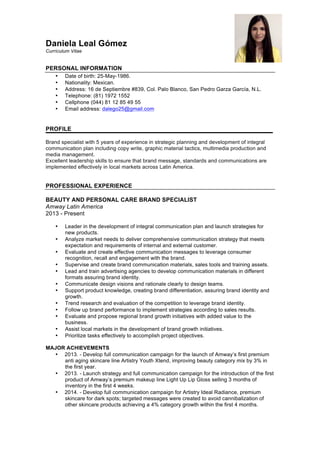 Daniela Leal Gómez
Currículum Vitae
PERSONAL INFORMATION
• Date of birth: 25-May-1986.
• Nationality: Mexican.
• Address: 16 de Septiembre #839, Col. Palo Blanco, San Pedro Garza García, N.L.
• Telephone: (81) 1972 1552
• Cellphone (044) 81 12 85 49 55
• Email address: dalego25@gmail.com
PROFILE
Brand specialist with 5 years of experience in strategic planning and development of integral
communication plan including copy write, graphic material tactics, multimedia production and
media management.
Excellent leadership skills to ensure that brand message, standards and communications are
implemented effectively in local markets across Latin America.
PROFESSIONAL EXPERIENCE
BEAUTY AND PERSONAL CARE BRAND SPECIALIST
Amway Latin America
2013 - Present
• Leader in the development of integral communication plan and launch strategies for
new products.
• Analyze market needs to deliver comprehensive communication strategy that meets
expectation and requirements of internal and external customer.
• Evaluate and create effective communication messages to leverage consumer
recognition, recall and engagement with the brand.
• Supervise and create brand communication materials, sales tools and training assets.
• Lead and train advertising agencies to develop communication materials in different
formats assuring brand identity.
• Communicate design visions and rationale clearly to design teams.
• Support product knowledge, creating brand differentiation, assuring brand identity and
growth.
• Trend research and evaluation of the competition to leverage brand identity.
• Follow up brand performance to implement strategies according to sales results.
• Evaluate and propose regional brand growth initiatives with added value to the
business.
• Assist local markets in the development of brand growth initiatives.
• Prioritize tasks effectively to accomplish project objectives.
MAJOR ACHIEVEMENTS
• 2013. - Develop full communication campaign for the launch of Amway’s first premium
anti aging skincare line Artistry Youth Xtend, improving beauty category mix by 3% in
the first year.
• 2013. - Launch strategy and full communication campaign for the introduction of the first
product of Amway’s premium makeup line Light Up Lip Gloss selling 3 months of
inventory in the first 4 weeks.
• 2014. - Develop full communication campaign for Artistry Ideal Radiance, premium
skincare for dark spots; targeted messages were created to avoid cannibalization of
other skincare products achieving a 4% category growth within the first 4 months.
 