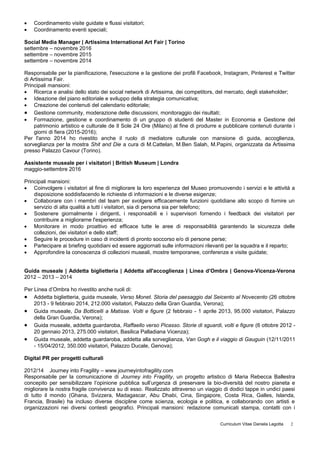  Coordinamento visite guidate e flussi visitatori;
 Coordinamento eventi speciali;
Social Media Manager | Artissima International Art Fair | Torino
settembre – novembre 2016
settembre – novembre 2015
settembre – novembre 2014
Responsabile per la pianificazione, l'esecuzione e la gestione dei profili Facebook, Instagram, Pinterest e Twitter
di Artissima Fair.
Principali mansioni:
 Ricerca e analisi dello stato dei social network di Artissima, dei competitors, del mercato, degli stakeholder;
 Ideazione del piano editoriale e sviluppo della strategia comunicativa;
 Creazione dei contenuti del calendario editoriale;
 Gestione community, moderazione delle discussioni, monitoraggio dei risultati;
 Formazione, gestione e coordinamento di un gruppo di studenti del Master in Economia e Gestione del
patrimonio artistico e culturale de Il Sole 24 Ore (Milano) al fine di produrre e pubblicare contenuti durante i
giorni di fiera (2015-2016);
Per l'anno 2014 ho rivestito anche il ruolo di mediatore culturale con mansione di guida, accoglienza,
sorveglianza per la mostra Shit and Die a cura di M.Cattelan, M.Ben Salah, M.Papini, organizzata da Artissima
presso Palazzo Cavour (Torino).
Assistente museale per i visitatori | British Museum | Londra
maggio-settembre 2016
Principali mansioni:
 Coinvolgere i visitatori al fine di migliorare la loro esperienza del Museo promuovendo i servizi e le attività a
disposizione soddisfacendo le richieste di informazioni e le diverse esigenze;
 Collaborare con i membri del team per svolgere efficacemente funzioni quotidiane allo scopo di fornire un
servizio di alta qualità a tutti i visitatori, sia di persona sia per telefono;
 Sostenere giornalmente i dirigenti, i responsabili e i supervisori fornendo i feedback dei visitatori per
contribuire a migliorarne l'esperienza;
 Monitorare in modo proattivo ed efficace tutte le aree di responsabilità garantendo la sicurezza delle
collezioni, dei visitatori e dello staff;
 Seguire le procedure in caso di incidenti di pronto soccorso e/o di persone perse;
 Partecipare ai briefing quotidiani ed essere aggiornati sulle informazioni rilevanti per la squadra e il reparto;
 Approfondire la conoscenza di collezioni museali, mostre temporanee, conferenze e visite guidate;
Guida museale | Addetta biglietteria | Addetta all'accoglienza | Linea d’Ombra | Genova-Vicenza-Verona
2012 – 2013 – 2014
Per Linea d’Ombra ho rivestito anche ruoli di:
 Addetta biglietteria, guida museale, Verso Monet. Storia del paesaggio dal Seicento al Novecento (26 ottobre
2013 - 9 febbraio 2014, 212.000 visitatori, Palazzo della Gran Guardia, Verona);
 Guida museale, Da Botticelli a Matisse. Volti e figure (2 febbraio - 1 aprile 2013, 95.000 visitatori, Palazzo
della Gran Guardia, Verona);
 Guida museale, addetta guardaroba, Raffaello verso Picasso. Storie di sguardi, volti e figure (6 ottobre 2012 -
20 gennaio 2013, 275.000 visitatori, Basilica Palladiana Vicenza);
 Guida museale, addetta guardaroba, addetta alla sorveglianza, Van Gogh e il viaggio di Gauguin (12/11/2011
- 15/04/2012, 350.000 visitatori, Palazzo Ducale, Genova);
Digital PR per progetti culturali
2012/14 Journey into Fragility – www.journeyintofragility.com
Responsabile per la comunicazione di Journey into Fragility, un progetto artistico di Maria Rebecca Ballestra
concepito per sensibilizzare l’opinione pubblica sull’urgenza di preservare la bio-diversità del nostro pianeta e
migliorare la nostra fragile convivenza su di esso. Realizzato attraverso un viaggio di dodici tappe in undici paesi
di tutto il mondo (Ghana, Svizzera, Madagascar, Abu Dhabi, Cina, Singapore, Costa Rica, Galles, Islanda,
Francia, Brasile) ha incluso diverse discipline come scienza, ecologia e politica, e collaborando con artisti e
organizzazioni nei diversi contesti geografici. Principali mansioni: redazione comunicati stampa, contatti con i
Curriculum Vitae Daniela Legotta 2
 