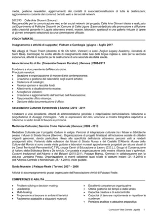 media, gestione newsletter, aggiornamento dei contatti di associazioni/istituzioni di tutte le destinazioni;
aggiornamento costante dei contenuti del sito web e dei social network.
2012/13 Celle Arte Giovani (Savona)
Responsabile per la comunicazione web e dei social network del progetto Celle Arte Giovani ideato e realizzato
dal Dipartimento di Politiche Giovanili del Comune di Celle Ligure (Savona) dedicato alla promozione e diffusione
della creatività giovanile in Liguria attraverso eventi, mostre, laboratori, spettacoli e una galleria virtuale di opere
di giovani emergenti selezionati da una commissione ufficiale.
VOLONTARIATO____________________________________________________________________________
Insegnamento e attività di supporto | Vietnam e Cambogia | giugno – luglio 2017
Nei villaggi di Thuan Thanh (distretto di Ho Chi Minh, Vietnam) e Lolei (Angkor Legacy Academy, vicinanze di
Siem Reap, Cambogia) ho svolto attività di insegnamento delle basi della lingua inglese e, solo per la seconda
esperienza, attività di supporto per la costruzione di una seconda ala della scuola.
Associazione Ko.Ji.Ku. (Consorzio Giovani Curatori) | Genova | 2008-2012
Fondatore e vice presidente dell'Associazione.
Principali mansioni:
 Ideazione e organizzazione di mostre d'arte contemporanea;
 Creazione e gestione del calendario degli eventi artistici;
 Redazione di cataloghi;
 Ricerca sponsor e raccolta fondi;
 Allestimento e disallestimento mostre;
 Accoglienza visitatori;
 Creazione e aggiornamento dell’archivio dell’Associazione;
 Responsabile ufficio strampa;
 Gestione della documentazione d'ufficio;
Associazione Culturale Synesthesia | Savona | 2010 - 2011
Fondatore e vice presidente. Attività di amministrazione generale e responsabile comunicazione. Ideazione e
progettazione di Assaggi d’immagine. Tutte le espressioni del cibo, concorso e mostra fotografica espositiva a
rotazione in sedici locali di Savona e provincia.
Mediatore Culturale | Servizio Civile Nazionale | Genova | 2009 - 2010
Mediatore Culturale per il progetto Culture in valigia. Percorsi di integrazione culturale tra i Musei e Biblioteche
presso i Musei di Strada Nuova (Genova). Organizzazione di progetti finalizzati all’inclusione sociale di cittadini
migranti genovesi, dando particolare rilievo alla specificità dell’utenza attraverso percorsi volti a renderli
protagonisti attivi. Partendo dalle collezioni dei Musei di Strada Nuova e del Castello D'Albertis Museo della
Culture del Mondo si sono create visite guidate e laboratori museali appositamente progettati per alcune classi di
tre Centri Territoriali Permanenti (C.T.P), cinque Centri di Educazione al Lavoro (C.E.L.), Gruppi di Conversazione
di Italiano della Biblioteca Berio e De Amicis. Co-curatela e organizzazione della mostra Albania lussi e splendori.
Costumi tradizionali dall’Albania e dai Balcani (2010-2011, Palazzo Bianco, Genova) in collaborazione con la
dott.ssa Loredana Pessa. Organizzazione di eventi collaterali quali sfilate di costumi indiani (21.11.2010) e
dell’America Centrale e Meridionale (28.11.2010), visite guidate.
Guida Museale | Palazzo Reale | Torino | 2007 – 2008
Attività di accompagnamento gruppi organizzate dall'Associazione Amici di Palazzo Reale.
COMPETENZE E ABILITÀ ____________________________________________________________________
 Problem solving e decision making
 Leadership
 Multi-tasking
 Propensione a lavorare in ambienti frenetici
 Facilmente adattabile a situazioni mutevoli
 Eccellenti competenze organizzative
 Ottima gestione del tempo e dello stress
 Capacità creativa e di autocontrollo
 Capacità di lavorare rapidamente e rispettare le
scadenze
 Pensiero analitico e attitudine propositiva
Curriculum Vitae Daniela Legotta 3
 