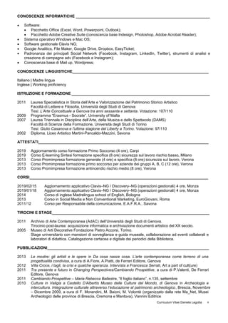 CONOSCENZE INFORMATICHE _______________________________________________________________
 Software:
 Pacchetto Office (Excel, Word, Powerpoint, Outlook);
 Pacchetto Adobe Creative Suite (conoscenza base Indesign, Photoshop, Adobe Acrobat Reader);
 Sistema operativo Windows e Mac OS;
 Software gestionale Clavis NG;
 Google Analitics, File Maker, Google Drive, Dropbox, EasyTicket;
 Padronanza dei principali Social Network (Facebook, Instagram, LinkedIn, Twitter), strumenti di analisi e
creazione di campagne adv (Facebook e Instagram);
 Conoscenza base di Mail up, Wordpress;
CONOSCENZE LINGUISTICHE________________________________________________________________
Italiano | Madre lingua
Inglese | Working proficiency
ISTRUZIONE E FORMAZIONE _________________________________________________________________
2011 Laurea Specialistica in Storia dell’Arte e Valorizzazione del Patrimonio Storico Artistico
Facoltà di Lettere e Filosofia, Università degli Studi di Genova
Tesi: L’Arte Concettuale a Genova tra anni sessanta e settanta. Votazione: 107/110
2009 Programma “Erasmus - Socrate”. University of Malta
2007 Laurea Triennale in Discipline dell’Arte, della Musica e dello Spettacolo (DAMS)
Facoltà di Scienze della Formazione, Università degli Studi di Torino
Tesi: Giulio Casanova e l'ultima stagione del Liberty a Torino. Votazione: 97/110
2002 Diploma. Liceo Artistico Martini-Pancaldo-Mazzini, Savona
ATTESTATI________________________________________________________________________________
2019 Aggiornamento corso formazione Primo Soccorso (4 ore), Carpi
2019 Corso E-learning Sintesi formazione specifica (8 ore) sicurezza sul lavoro rischio basso, Milano
2013 Corso Promimpresa formazione generale (4 ore) e specifica (8 ore) sicurezza sul lavoro, Verona
2013 Corso Promimpresa formazione primo soccorso per aziende dei gruppi A, B, C (12 ore), Verona
2013 Corso Promimpresa formazione antincendio rischio medio (8 ore), Verona
CORSI____________________________________________________________________________________
2019/02/15 Aggiornamento applicativo Clavis–NG / Discovery–NG (operazioni gestionali) 4 ore, Monza
2019/01/18 Aggiornamento applicativo Clavis–NG / Discovery–NG (operazioni gestionali) 4 ore, Monza
2014 Corso di inglese Madrelingua school of English, Bologna
2013 Corso in Social Media e Non Conventional Marketing, EuroGiovani, Roma
2011/12 Corso per Responsabile della comunicazione, E.A.F.R.A., Savona
TIROCINI E STAGE__________________________________________________________________________
2011 Archivio di Arte Contemporanea (AdAC) dell’Università degli Studi di Genova.
Tirocinio post-laurea: acquisizione informatica e archiviazione documenti artistico del XX secolo.
2005 Museo di Arti Decorative Fondazione Pietro Accorsi, Torino.
Stage universitario con mansioni di sorveglianza e guida museale, collaborazione ad eventi collaterali e
laboratori di didattica. Catalogazione cartacea e digitale dei periodici della Biblioteca.
PUBBLICAZIONI____________________________________________________________________________
2013 Le mostre: gli artisti e le opere in Da cosa nasce cosa. L’arte contemporanea come terreno di una
progettualità condivisa, a cura di A.Fiore, A.Piatti, de Ferrari Editore, Genova
2012 Villa Croce, i tagli, la crisi e qualche speranza. Intervista a Francesca Serrati, Art a part of cult(ure)
2011 Tra presente e futuro in Changing Perspectives/Cambiando Prospettive, a cura di P.Valenti, De Ferrari
Editore, Genova
2011 Cambiando Prospettive – Maria Rebecca Ballestra, “Il foglio italiano”, n.135, settembre
2010 Culture in Valigia a Castello D’Albertis Museo delle Culture del Mondo, di Genova in Archeologia e
intercultura. Integrazione culturale attraverso l’educazione al patrimonio archeologico, Brescia, Novembre
– Dicembre 2009, a cura di F. Morandini, M. Baioni, M. Volontè (organizzato dalla rete Ma_Net, Musei
Archeologici delle province di Brescia, Cremona e Mantova), Vannini Editrice
Curriculum Vitae Daniela Legotta 4
 