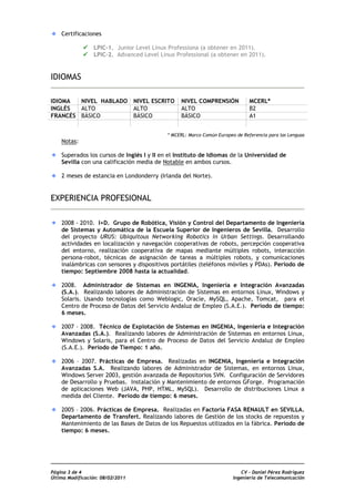 Certificaciones

                 LPIC-1. Junior Level Linux Professiona (a obtener en 2011).
                 LPIC-2. Advanced Level Linux Professional (a obtener en 2011).


IDIOMAS

IDIOMA  NIVEL HABLADO             NIVEL ESCRITO   NIVEL COMPRENSIÓN            MCERL*
INGLÉS  ALTO                      ALTO            ALTO                         B2
FRANCÉS BÁSICO                    BÁSICO          BÁSICO                       A1


                                            * MCERL: Marco Común Europeo de Referencia para las Lenguas
    Notas:

    Superados los cursos de Inglés I y II en el Instituto de Idiomas de la Universidad de
    Sevilla con una calificación media de Notable en ambos cursos.

    2 meses de estancia en Londonderry (Irlanda del Norte).


EXPERIENCIA PROFESIONAL

    2008 - 2010. I+D. Grupo de Robótica, Visión y Control del Departamento de Ingeniería
    de Sistemas y Automática de la Escuela Superior de Ingenieros de Sevilla. Desarrollo
    del proyecto URUS: Ubiquitous Networking Robotics in Urban Settings. Desarrollando
    actividades en localización y navegación cooperativas de robots, percepción cooperativa
    del entorno, realización cooperativa de mapas mediante múltiples robots, interacción
    persona-robot, técnicas de asignación de tareas a múltiples robots, y comunicaciones
    inalámbricas con sensores y dispositivos portátiles (teléfonos móviles y PDAs). Período de
    tiempo: Septiembre 2008 hasta la actualidad.

    2008. Administrador de Sistemas en INGENIA, Ingeniería e Integración Avanzadas
    (S.A.). Realizando labores de Administración de Sistemas en entornos Linux, Windows y
    Solaris. Usando tecnologías como Weblogic, Oracle, MySQL, Apache, Tomcat, para el
    Centro de Proceso de Datos del Servicio Andaluz de Empleo (S.A.E.). Período de tiempo:
    6 meses.

    2007 – 2008. Técnico de Explotación de Sistemas en INGENIA, Ingeniería e Integración
    Avanzadas (S.A.). Realizando labores de Administración de Sistemas en entornos Linux,
    Windows y Solaris, para el Centro de Proceso de Datos del Servicio Andaluz de Empleo
    (S.A.E.). Período de Tiempo: 1 año.

    2006 – 2007. Prácticas de Empresa. Realizadas en INGENIA, Ingeniería e Integración
    Avanzadas S.A. Realizando labores de Administrador de Sistemas, en entornos Linux,
    Windows Server 2003, gestión avanzada de Repositorios SVN. Configuración de Servidores
    de Desarrollo y Pruebas. Instalación y Mantenimiento de entornos GForge. Programación
    de aplicaciones Web (JAVA, PHP, HTML, MySQL). Desarrollo de distribuciones Linux a
    medida del Cliente. Período de tiempo: 6 meses.

    2005 – 2006. Prácticas de Empresa. Realizadas en Factoría FASA RENAULT en SEVILLA.
    Departamento de Transfert. Realizando labores de Gestión de los stocks de repuestos y
    Mantenimiento de las Bases de Datos de los Repuestos utilizados en la fábrica. Período de
    tiempo: 6 meses.




Página 3 de 4                                                               CV - Daniel Pérez Rodríguez
Última Modificación: 08/02/2011                                         Ingeniería de Telecomunicación
 