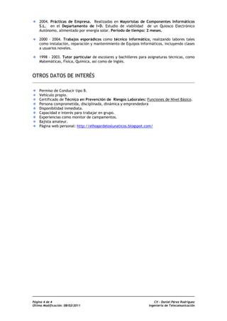2004. Prácticas de Empresa. Realizadas en Mayoristas de Componentes Informáticos
    S.L. en el Departamento de I+D. Estudio de viabilidad de un Quiosco Electrónico
    Autónomo, alimentado por energía solar. Período de tiempo: 2 meses.

    2000 – 2004. Trabajos esporádicos como técnico informático, realizando labores tales
    como instalación, reparación y mantenimiento de Equipos Informáticos, incluyendo clases
    a usuarios noveles.

    1998 – 2003. Tutor particular de escolares y bachilleres para asignaturas técnicas, como
    Matemáticas, Física, Química, así como de Inglés.


OTROS DATOS DE INTERÉS

    Permiso de Conducir tipo B.
    Vehículo propio.
    Certificado de Técnico en Prevención de Riesgos Laborales: Funciones de Nivel Básico.
    Persona comprometida, disciplinada, dinámica y emprendedora
    Disponibilidad inmediata.
    Capacidad e interés para trabajar en grupo.
    Experiencias como monitor de campamentos.
    Bajista amateur.
    Página web personal: http://elhogardeloslunaticos.blogspot.com/




Página 4 de 4                                                         CV - Daniel Pérez Rodríguez
Última Modificación: 08/02/2011                                   Ingeniería de Telecomunicación
 