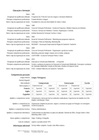 Educação e formação
                                         Datas       1987
 Designação da qualificação atribuída                Frequência do 3º Ano do Curso de Línguas e Literaturas Modernas
Principais /competências profissionais               Estudos literários e línguas
Nome e tipo da organização de ensino                 Faculdade de Letras da Universidade de Lisboa / Lisboa

                                         Datas       1989
 Designação da qualificação atribuída                Curso de Formação Profissional – Gestão de Pequenas e Médias Empresas de Hotelaria
 Principais competências profissionais               Técnicas e Serviços de Hotelaria e Turismo. Organização e Controlo.
Nome e tipo da organização de ensino                 Instituto Nacional de Formação Turística / Lisboa

                                         Datas       2003
 Designação da qualificação atribuída                Acção de Formação Profissional – Marketing para pequenas empresas
 Principais competências profissionais               Estratégia e Plano de Marketing. Marketing Mix.
Nome e tipo da organização de ensino                 NERSANT – Associação Empresarial da Região de Santarém / Santarém

                                         Datas       2009
 Designação da qualificação atribuída                Curso de Formação Profissional – Organização e gestão de eventos
 Principais competências profissionais               Marketing, protocolo, budget, relação com os média, avaliação
Nome e tipo da organização de ensino                 CERTFORM – Escola de Formação Prática / Lisboa

                                         Datas       2010
 Designação da qualificação atribuída                Educação & Comunicação Multimédia - a frequentar
 Principais competências profissionais               Gestão e avaliação de projectos de Educação & Comunicação Multimédia. Concepção e produção
                                                     de Conteúdos Multimédia. Estudos de Mercado e Análises de Impacto Social.
Nome e tipo da organização de ensino                 ESES - Instituto Politécnico de Santarém / Santarém


       Competências pessoais
                        Língua materna               Língua Portuguesa
                     Outra(s) língua(s)
                          Auto-avaliação                              Compreensão                                         Conversação                        Escrita
                      Nível europeu (*)                Compreensão oral                       Leitura            Interacção oral        Produção oral
                                   Francês            C2        Experiente         C2          Experiente   C2       Experiente    C2      Experiente   C1    Experiente

                                       Inglês         C1        Experiente         C1          Experiente   B2       Experiente    B2      Experiente   B2    Experiente

                                Espanhol              C1        Experiente         C1          Experiente   B2       Experiente    B2      Experiente   B2    Experiente

     Aptidões e competências sociais                 Comunicação e interacção fácil em ambientes multiculturais. Experiências de trabalho nos EUA,
                                                     Angola, Luxemburgo e Suiça.

          Aptidões e competências de                 Organização completa de passeios, viagens e aventuras de grupo em Portugal e no estrangeiro.
                        organização                  Gestão de projectos.

    Aptidões e competências técnicas                 Práticas administrativas.

Aptidões e competências informáticas                 Conhecimentos de informática na óptica do utilizador. Domínio do Office, Design Gráfico e Web.
                                                     Marketing online e SEO.

      Outras aptidões e competências                 Viajar, Trekking e Fotografia.

                   Carta de condução                 Ligeiros e pesados desde 1975

           Informação adicional Serviço militar cumprido. Casado e dois filhos maiores.

                  Página 2/ 2- Curriculum vitae de   http://europass.cedefop.europa.eu
                                    Daniel Roque)    © Comunidades Europeias, 2003 20060628
 