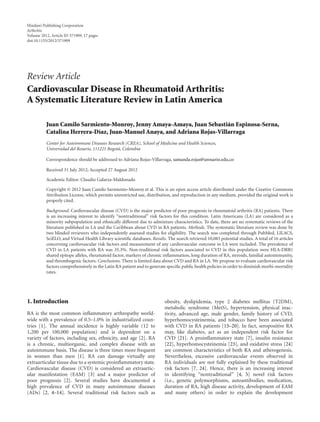 Hindawi Publishing Corporation
Arthritis
Volume 2012, Article ID 371909, 17 pages
doi:10.1155/2012/371909
Review Article
Cardiovascular Disease in Rheumatoid Arthritis:
A Systematic Literature Review in Latin America
Juan Camilo Sarmiento-Monroy, Jenny Amaya-Amaya, Juan Sebasti´an Espinosa-Serna,
Catalina Herrera-D´ıaz, Juan-Manuel Anaya, and Adriana Rojas-Villarraga
Center for Autoimmune Diseases Research (CREA), School of Medicine and Health Sciences,
Universidad del Rosario, 111221 Bogot´a, Colombia
Correspondence should be addressed to Adriana Rojas-Villarraga, samanda.rojas@urosario.edu.co
Received 31 July 2012; Accepted 27 August 2012
Academic Editor: Claudio Galarza-Maldonado
Copyright © 2012 Juan Camilo Sarmiento-Monroy et al. This is an open access article distributed under the Creative Commons
Attribution License, which permits unrestricted use, distribution, and reproduction in any medium, provided the original work is
properly cited.
Background. Cardiovascular disease (CVD) is the major predictor of poor prognosis in rheumatoid arthritis (RA) patients. There
is an increasing interest to identify “nontraditional” risk factors for this condition. Latin Americans (LA) are considered as a
minority subpopulation and ethnically diﬀerent due to admixture characteristics. To date, there are no systematic reviews of the
literature published in LA and the Caribbean about CVD in RA patients. Methods. The systematic literature review was done by
two blinded reviewers who independently assessed studies for eligibility. The search was completed through PubMed, LILACS,
SciELO, and Virtual Health Library scientiﬁc databases. Results. The search retrieved 10,083 potential studies. A total of 16 articles
concerning cardiovascular risk factors and measurement of any cardiovascular outcome in LA were included. The prevalence of
CVD in LA patients with RA was 35.3%. Non-traditional risk factors associated to CVD in this population were HLA-DRB1
shared epitope alleles, rheumatoid factor, markers of chronic inﬂammation, long duration of RA, steroids, familial autoimmunity,
and thrombogenic factors. Conclusions. There is limited data about CVD and RA in LA. We propose to evaluate cardiovascular risk
factors comprehensively in the Latin RA patient and to generate speciﬁc public health policies in order to diminish morbi-mortality
rates.
1. Introduction
RA is the most common inﬂammatory arthropathy world-
wide with a prevalence of 0.5–1.0% in industrialized coun-
tries [1]. The annual incidence is highly variable (12 to
1,200 per 100,000 population) and is dependent on a
variety of factors, including sex, ethnicity, and age [2]. RA
is a chronic, multiorganic, and complex disease with an
autoimmune basis. The disease is three times more frequent
in women than men [1]. RA can damage virtually any
extraarticular tissue due to a systemic proinﬂammatory state.
Cardiovascular disease (CVD) is considered an extraartic-
ular manifestation (EAM) [3] and a major predictor of
poor prognosis [2]. Several studies have documented a
high prevalence of CVD in many autoimmune diseases
(ADs) [2, 4–14]. Several traditional risk factors such as
obesity, dyslipidemia, type 2 diabetes mellitus (T2DM),
metabolic syndrome (MetS), hypertension, physical inac-
tivity, advanced age, male gender, family history of CVD,
hyperhomocysteinemia, and tobacco have been associated
with CVD in RA patients [15–20]. In fact, seropositive RA
may, like diabetes, act as an independent risk factor for
CVD [21]. A proinﬂammatory state [7], insulin resistance
[22], hyperhomocysteinemia [23], and oxidative stress [24]
are common characteristics of both RA and atherogenesis.
Nevertheless, excessive cardiovascular events observed in
RA individuals are not fully explained by these traditional
risk factors [7, 24]. Hence, there is an increasing interest
in identifying “nontraditional” [4, 5] novel risk factors
(i.e., genetic polymorphisms, autoantibodies, medication,
duration of RA, high disease activity, development of EAM
and many others) in order to explain the development
 