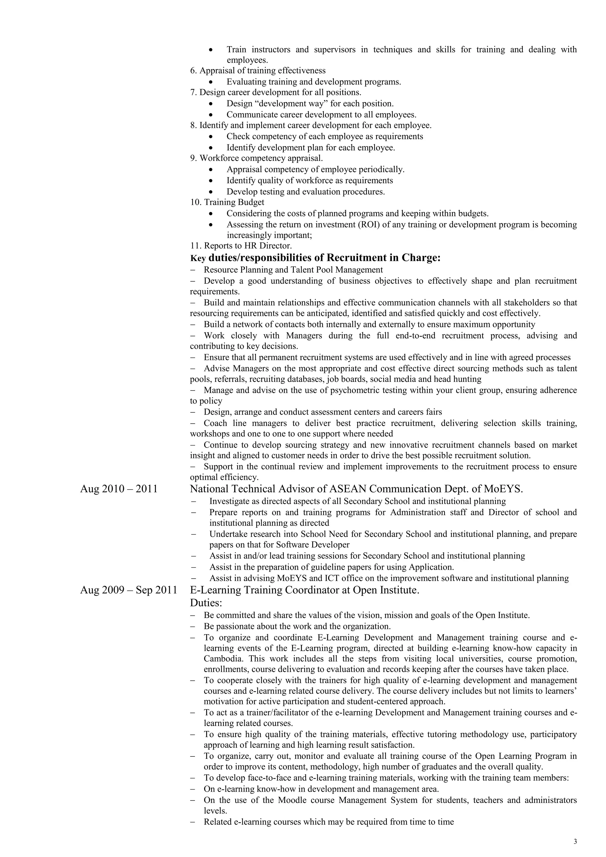 3
 Train instructors and supervisors in techniques and skills for training and dealing with
employees.
6. Appraisal of training effectiveness
 Evaluating training and development programs.
7. Design career development for all positions.
 Design “development way” for each position.
 Communicate career development to all employees.
8. Identify and implement career development for each employee.
 Check competency of each employee as requirements
 Identify development plan for each employee.
9. Workforce competency appraisal.
 Appraisal competency of employee periodically.
 Identify quality of workforce as requirements
 Develop testing and evaluation procedures.
10. Training Budget
 Considering the costs of planned programs and keeping within budgets.
 Assessing the return on investment (ROI) of any training or development program is becoming
increasingly important;
11. Reports to HR Director.
Key duties/responsibilities of Recruitment in Charge:
 Resource Planning and Talent Pool Management
 Develop a good understanding of business objectives to effectively shape and plan recruitment
requirements.
 Build and maintain relationships and effective communication channels with all stakeholders so that
resourcing requirements can be anticipated, identified and satisfied quickly and cost effectively.
 Build a network of contacts both internally and externally to ensure maximum opportunity
 Work closely with Managers during the full end-to-end recruitment process, advising and
contributing to key decisions.
 Ensure that all permanent recruitment systems are used effectively and in line with agreed processes
 Advise Managers on the most appropriate and cost effective direct sourcing methods such as talent
pools, referrals, recruiting databases, job boards, social media and head hunting
 Manage and advise on the use of psychometric testing within your client group, ensuring adherence
to policy
 Design, arrange and conduct assessment centers and careers fairs
 Coach line managers to deliver best practice recruitment, delivering selection skills training,
workshops and one to one to one support where needed
 Continue to develop sourcing strategy and new innovative recruitment channels based on market
insight and aligned to customer needs in order to drive the best possible recruitment solution.
 Support in the continual review and implement improvements to the recruitment process to ensure
optimal efficiency.
Aug 2010 – 2011 National Technical Advisor of ASEAN Communication Dept. of MoEYS.
 Investigate as directed aspects of all Secondary School and institutional planning
 Prepare reports on and training programs for Administration staff and Director of school and
institutional planning as directed
 Undertake research into School Need for Secondary School and institutional planning, and prepare
papers on that for Software Developer
 Assist in and/or lead training sessions for Secondary School and institutional planning
 Assist in the preparation of guideline papers for using Application.
 Assist in advising MoEYS and ICT office on the improvement software and institutional planning
Aug 2009 – Sep 2011 E-Learning Training Coordinator at Open Institute.
Duties:
 Be committed and share the values of the vision, mission and goals of the Open Institute.
 Be passionate about the work and the organization.
 To organize and coordinate E-Learning Development and Management training course and e-
learning events of the E-Learning program, directed at building e-learning know-how capacity in
Cambodia. This work includes all the steps from visiting local universities, course promotion,
enrollments, course delivering to evaluation and records keeping after the courses have taken place.
 To cooperate closely with the trainers for high quality of e-learning development and management
courses and e-learning related course delivery. The course delivery includes but not limits to learners’
motivation for active participation and student-centered approach.
 To act as a trainer/facilitator of the e-learning Development and Management training courses and e-
learning related courses.
 To ensure high quality of the training materials, effective tutoring methodology use, participatory
approach of learning and high learning result satisfaction.
 To organize, carry out, monitor and evaluate all training course of the Open Learning Program in
order to improve its content, methodology, high number of graduates and the overall quality.
 To develop face-to-face and e-learning training materials, working with the training team members:
 On e-learning know-how in development and management area.
 On the use of the Moodle course Management System for students, teachers and administrators
levels.
 Related e-learning courses which may be required from time to time
 