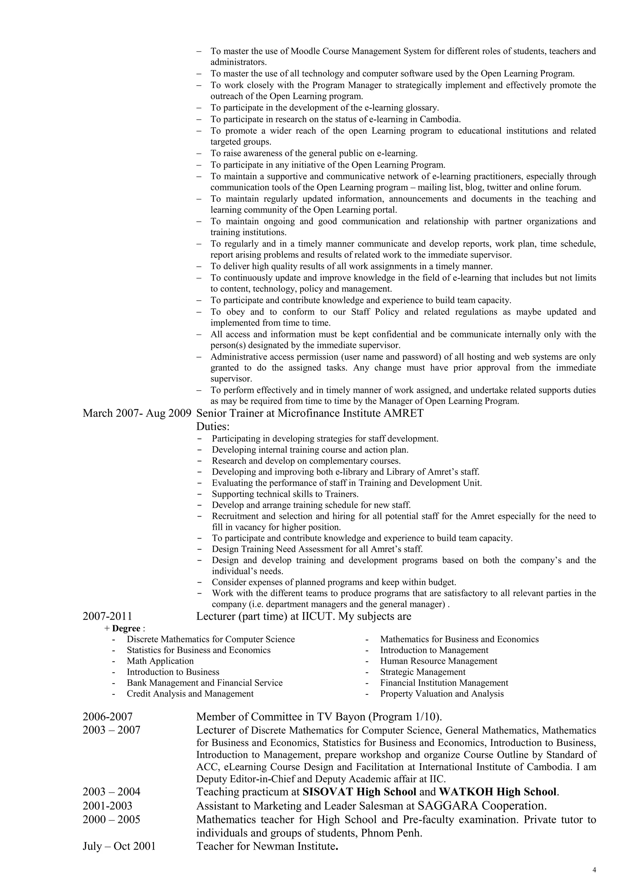 4
 To master the use of Moodle Course Management System for different roles of students, teachers and
administrators.
 To master the use of all technology and computer software used by the Open Learning Program.
 To work closely with the Program Manager to strategically implement and effectively promote the
outreach of the Open Learning program.
 To participate in the development of the e-learning glossary.
 To participate in research on the status of e-learning in Cambodia.
 To promote a wider reach of the open Learning program to educational institutions and related
targeted groups.
 To raise awareness of the general public on e-learning.
 To participate in any initiative of the Open Learning Program.
 To maintain a supportive and communicative network of e-learning practitioners, especially through
communication tools of the Open Learning program – mailing list, blog, twitter and online forum.
 To maintain regularly updated information, announcements and documents in the teaching and
learning community of the Open Learning portal.
 To maintain ongoing and good communication and relationship with partner organizations and
training institutions.
 To regularly and in a timely manner communicate and develop reports, work plan, time schedule,
report arising problems and results of related work to the immediate supervisor.
 To deliver high quality results of all work assignments in a timely manner.
 To continuously update and improve knowledge in the field of e-learning that includes but not limits
to content, technology, policy and management.
 To participate and contribute knowledge and experience to build team capacity.
 To obey and to conform to our Staff Policy and related regulations as maybe updated and
implemented from time to time.
 All access and information must be kept confidential and be communicate internally only with the
person(s) designated by the immediate supervisor.
 Administrative access permission (user name and password) of all hosting and web systems are only
granted to do the assigned tasks. Any change must have prior approval from the immediate
supervisor.
 To perform effectively and in timely manner of work assigned, and undertake related supports duties
as may be required from time to time by the Manager of Open Learning Program.
March 2007- Aug 2009 Senior Trainer at Microfinance Institute AMRET
Duties:
− Participating in developing strategies for staff development.
− Developing internal training course and action plan.
− Research and develop on complementary courses.
− Developing and improving both e-library and Library of Amret’s staff.
− Evaluating the performance of staff in Training and Development Unit.
− Supporting technical skills to Trainers.
− Develop and arrange training schedule for new staff.
− Recruitment and selection and hiring for all potential staff for the Amret especially for the need to
fill in vacancy for higher position.
− To participate and contribute knowledge and experience to build team capacity.
− Design Training Need Assessment for all Amret’s staff.
− Design and develop training and development programs based on both the company’s and the
individual’s needs.
− Consider expenses of planned programs and keep within budget.
− Work with the different teams to produce programs that are satisfactory to all relevant parties in the
company (i.e. department managers and the general manager) .
2007-2011 Lecturer (part time) at IICUT. My subjects are
+ Degree :
- Discrete Mathematics for Computer Science - Mathematics for Business and Economics
- Statistics for Business and Economics - Introduction to Management
- Math Application - Human Resource Management
- Introduction to Business - Strategic Management
- Bank Management and Financial Service - Financial Institution Management
- Credit Analysis and Management - Property Valuation and Analysis
2006-2007 Member of Committee in TV Bayon (Program 1/10).
2003 – 2007 Lecturer of Discrete Mathematics for Computer Science, General Mathematics, Mathematics
for Business and Economics, Statistics for Business and Economics, Introduction to Business,
Introduction to Management, prepare workshop and organize Course Outline by Standard of
ACC, eLearning Course Design and Facilitation at International Institute of Cambodia. I am
Deputy Editor-in-Chief and Deputy Academic affair at IIC.
2003 – 2004 Teaching practicum at SISOVAT High School and WATKOH High School.
2001-2003 Assistant to Marketing and Leader Salesman at SAGGARA Cooperation.
2000 – 2005 Mathematics teacher for High School and Pre-faculty examination. Private tutor to
individuals and groups of students, Phnom Penh.
July – Oct 2001 Teacher for Newman Institute.
 