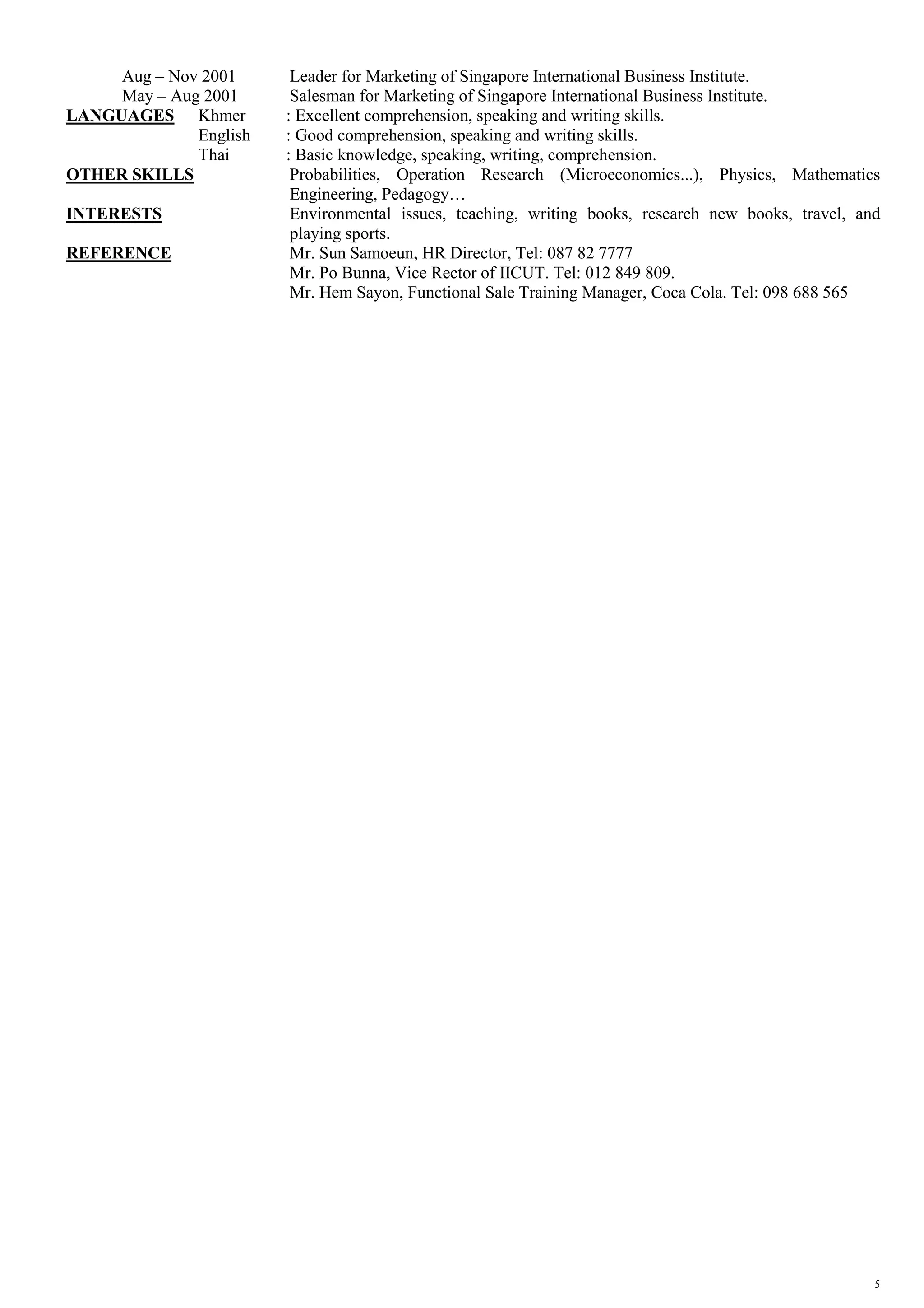 5
Aug – Nov 2001 Leader for Marketing of Singapore International Business Institute.
May – Aug 2001 Salesman for Marketing of Singapore International Business Institute.
LANGUAGES Khmer : Excellent comprehension, speaking and writing skills.
English : Good comprehension, speaking and writing skills.
Thai : Basic knowledge, speaking, writing, comprehension.
OTHER SKILLS Probabilities, Operation Research (Microeconomics...), Physics, Mathematics
Engineering, Pedagogy…
INTERESTS Environmental issues, teaching, writing books, research new books, travel, and
playing sports.
REFERENCE Mr. Sun Samoeun, HR Director, Tel: 087 82 7777
Mr. Po Bunna, Vice Rector of IICUT. Tel: 012 849 809.
Mr. Hem Sayon, Functional Sale Training Manager, Coca Cola. Tel: 098 688 565
 