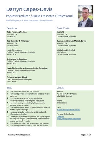 Resume, Darryn Capes-Davis Page 1 of 13
Darryn Capes-Davis
Podcast Producer / Radio Presenter / Professional
Qualified Engineer – BE (Hons) (Mechatronic) Sydney University
Experience On Air Profile
Radio Presenter/Producer
Alive 90.5 FM
2019 - 2020
Board Member & IT Manager
Alive 90.5 FM
2018 - Present
Head of Operations
Children’s Medical Research Institute
2013 – 2020
Acting Head of Operations
Children’s Medical Research Institute
2012 – 2013
Head of Information and Communication Technology
Children’s Medical Research Institute
2000 – 2013
Technical Manager, Citect
Citect (formerly Ci Technologies)
1995 - 2000
Spotlight
Alive 90.5 FM
Co-Presenter & Producer
Business Insights with Mario & Darryn
Alive 90.5 FM
Co-Presenter & Producer
121 Sydney (Online TV)
121 Sydney
Co-Presenter & Producer
Skills Contact
❖ I can edit audio/video and add captions.
❖ I can brand podcast show and launch on social media
platforms.
❖ I can manage a variety of projects including
audio/video shows, recording and production.
❖ I can make audiograms to highlight podcasts to
promote on social media.
❖ I can manage social media SEO and reporting and use
data to adjust campaigns.
❖ I am adept at audio engineering and broadcast &
information technology
❖ I am expert in project management and reporting and
will keep any Project Sponsor/Owner up to date with
concise and timely reports.
❖ I can undertake safety risk assessments and training.
❖ I can manage diverse teams of staff and volunteers.
Address
PO Box 4671, North Rocks
NSW 2151, Australia
Phone
0406 380 862
Email
dcapes-davis@outlook.com.au
Personal Online Profile
Linked In
https://darryn.capes-davis.com
 