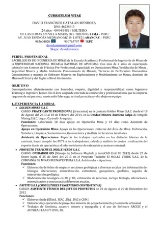 CURRICULUM VITAE
DAVID FRANCISCO CATALAN MENDOZA
DNI: 46235613
24 años - 09/04/1989 / SOLTERO
PJE LAS LOMAS 220 VILLA MARIA DEL TRIUNFO- LIMA - PERU
AV. JUAN ESPINOZA MEDRANO MZ. B- LOTE21-ABANCAY – PERÚ
983604020 950765797 / RPC
davidcatamen@gmail.com
Skype: davidcatamen
PERFIL PROFESIONAL
BACHILLER EN DE INGENIERÍA DE MINAS de la Escuela Académico Profesional de Ingeniería de Minas de
la UNIVERSIDAD NACIONAL MICAELA BASTIDAS DE APURÍMAC. Con más de 2 años de experiencia
laboral y con 6 meses de Práctica Pre-Profesional, capacitado en Operaciones Mina, Ventilación de Minas ,
Seguridad Minera y Medio Ambiente Planeamiento de Minado, Técnicas de Perforación Diamantina.
Conocimiento y manejo de Software Mineros en Exploraciones y Modelamiento de Minas, dominio de
Microsoft Excel y del Ingles a Nivel Intermedio.
OBJETIVO
Desempeñarme eficientemente con honradez, respeto, dignidad y responsabilidad como Ingeniero
Training o Ingeniero Junior. En el área asignada con toda la convicción y profesionalismo que la empresa
requiere de mi persona, mostrando liderazgo, actitud proactiva y el trabajo en equipo.
1.-EXPERIENCIA LABORAL
 GOLDEN MINER S.A.C.
CARGO: PRACTICANTE PROFESIONAL (área mina) en la contrata Golden Miner S.A.C. desde el 10
de Agosto del 2013 al 10 de Febrero del 2014, en la Unidad Minera Aurífera Calpa de Intigold
Mining S.A.C. Lugar: Caraveli- Arequipa.
Funciones: Laborando 10 días apoyo en Operación Mina y 10 días como Asistente de
Operaciones.
Apoyo en Operación Mina: Apoyo en las Operaciones Unitarias del Área de Mina: Perforación,
Voladura, Limpieza, Sostenimiento, Geomecánica y Análisis de Servicios Auxiliares.
Asistente de Operaciones: Reportar los trabajos realizados en las distintas labores de la
contrata, hacer cumplir los PETS a los trabajadores, calculo y análisis de costos , realización del
reporte diario de operación y el informe técnico de extracción y avances semanal.
 PROYECTO TRAPICHE EL MOLLE VERDE S.A.C.
CARGO: OPERADOR GIS (Manejo de Software MapInfo y AutoCAD Civil 3D 2012) desde 25 de
Enero hasta el 25 de Abril del 2013 en el Proyecto Trapiche El MOLLE VERDE S.A.C. de la
COMPAÑÍA DE MINAS BUENAVENTURA S.A.A. Antabamba – Apurímac.
Funciones:
 Elaboración de folios de mapas y secciones geológicas a diversas escalas con información de:
litología, alteraciones, mineralización, estructural, geoquímica, geofísica, seguido de
interpretación geológica.
 Modelamiento Geológico en 2D y 3D, estimación de recursos, incluye litología, alteraciones,
mineralización y estructural a diferentes escalas.
 PAYTITI S.R.L (CONSULTORES E INGENIEROS CONTRATISTAS)
CARGO: ASISTENTE TÉCNICO DEL JEFE DE PROYECTOS de 02 de Agosto al 20 de Diciembre del
2012
Funciones:
 Elaboración de (EIAsd , IGAC , DIA , DAC y COM )
 Elaboración y ejecución de proyectos mineros de pequeña minería y la minería artesanal
 Trabajos de Geodesia, catastro minero y topografía y el uso de Software ARCGIS y el
AUTOCAD LAND Y CIVIL 3D.
 