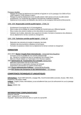 Principaux résultats:
- Pilotage des projets de déploiement de matériels et logiciels en vue du passage à l’an 2000 et l’Euro
(3000 magasins, 21000 caisses à migrer).
- Pilotage du projet de déploiement d’une nouvelle solution client serveur et d’une nouvelle solution
encaissement sur l’ensemble des magasins francophones (matériels et logiciels)
- Déploiement d’une solution de fidélisation des clients sur les enseignes Intermarché et Bricomarché. .
1998- 2000 Responsable contrôle qualité logiciel – STIME, 92
- Encadrement d’une équipe de 4 à 10 homologateurs.
- Mise en place de la stratégie de recette et pilotage de l’activité tests pour différents logiciels
- Mise en place des solutions testées sur les sites pilotes et accompagnement.
- Validation des livrables, élaboration des supports de formation, formation et assistance des utilisateurs
lors du déploiement er de leur conduite du changement.
1994- 1998 Technicien contrôle qualité logiciel – STIME, 92
- Élaboration des scénarios de recette et réalisation des tests.
- Validation des documentations utilisateurs et techniques.
- Formation et assistance métiers lors du déploiement et de leur conduite du changement.
FORMATION
2013-2014 Master 2 Supply Chain Internationale – Université Paris Dauphine
- Formation suivie en parallèle de mon activité professionnelle.
- But : Montée en compétences dans le management de la Supply Chain.
- Mémoire d’étude réalisée sur l’optimisation de la Reverse Logistics.
2005 Optimisation de l’organisation d’un entrepôt– Demos Paris
- Méthodes d'optimisation des flux et des stocks
- Dimensionnement et organisation physique de l'entrepôt
- Organisation administrative et système d'information.
1991 Licence Administration Publique – Université de Picardie
1990 DUT Gestion des Entreprises et des Administrations – IUT Amiens
COMPETENCES TECHNIQUES ET LINGUISTIQUES
Informatique : Expert ERP QUALIAC, Langage SQL, Excel fonctionnalités avancées, Access, VBA, Word,
PowerPoint, MS project, PSN8.
Langues : Anglais (niveau intermédiaire, je suis actuellement des cours de renforcement en vue du passage
du TOEIC )
Divers :CACES 1&3
INFORMATIONS COMPLEMENTAIRES
Permis B, véhiculé
Sport : pratique du VTT et du tennis
Associatif : Gestionnaire bénévole dans un syndic de copropriété
 