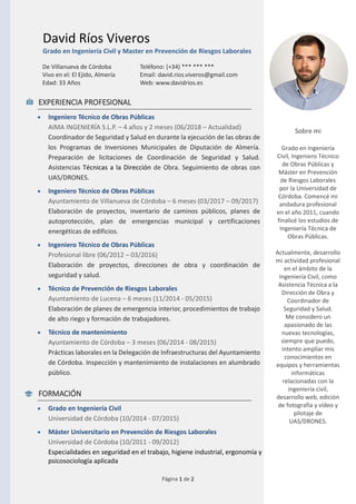 Página 1 de 2
David Ríos Viveros
Grado en Ingeniería Civil y Master en Prevención de Riesgos Laborales
De Villanueva de Córdoba
Vivo en el: El Ejido, Almería
Edad: 33 Años
Teléfono: (+34) *** *** ***
Email: david.rios.viveros@gmail.com
Web: www.davidrios.es
EXPERIENCIA PROFESIONAL
• Ingeniero Técnico de Obras Públicas
AIMA INGENIERÍA S.L.P. – 4 años y 2 meses (06/2018 – Actualidad)
Coordinador de Seguridad y Salud en durante la ejecución de las obras de
los Programas de Inversiones Municipales de Diputación de Almería.
Preparación de licitaciones de Coordinación de Seguridad y Salud.
Asistencias Técnicas a la Dirección de Obra. Seguimiento de obras con
UAS/DRONES.
• Ingeniero Técnico de Obras Públicas
Ayuntamiento de Villanueva de Córdoba – 6 meses (03/2017 – 09/2017)
Elaboración de proyectos, inventario de caminos públicos, planes de
autoprotección, plan de emergencias municipal y certificaciones
energéticas de edificios.
• Ingeniero Técnico de Obras Públicas
Profesional libre (06/2012 – 03/2016)
Elaboración de proyectos, direcciones de obra y coordinación de
seguridad y salud.
• Técnico de Prevención de Riesgos Laborales
Ayuntamiento de Lucena – 6 meses (11/2014 - 05/2015)
Elaboración de planes de emergencia interior, procedimientos de trabajo
de alto riego y formación de trabajadores.
• Técnico de mantenimiento
Ayuntamiento de Córdoba – 3 meses (06/2014 - 08/2015)
Prácticas laborales en la Delegación de Infraestructuras del Ayuntamiento
de Córdoba. Inspección y mantenimiento de instalaciones en alumbrado
público.
FORMACIÓN
• Grado en Ingeniería Civil
Universidad de Córdoba (10/2014 - 07/2015)
• Máster Universitario en Prevención de Riesgos Laborales
Universidad de Córdoba (10/2011 - 09/2012)
Especialidades en seguridad en el trabajo, higiene industrial, ergonomía y
psicosociología aplicada
Sobre mi
Grado en Ingeniería
Civil, Ingeniero Técnico
de Obras Públicas y
Máster en Prevención
de Riesgos Laborales
por la Universidad de
Córdoba. Comencé mi
andadura profesional
en el año 2011, cuando
finalicé los estudios de
Ingeniería Técnica de
Obras Públicas.
Actualmente, desarrollo
mi actividad profesional
en el ámbito de la
Ingeniería Civil, como
Asistencia Técnica a la
Dirección de Obra y
Coordinador de
Seguridad y Salud.
Me considero un
apasionado de las
nuevas tecnologías,
siempre que puedo,
intento ampliar mis
conocimientos en
equipos y herramientas
informáticas
relacionadas con la
ingeniería civil,
desarrollo web, edición
de fotografía y vídeo y
pilotaje de
UAS/DRONES.
 