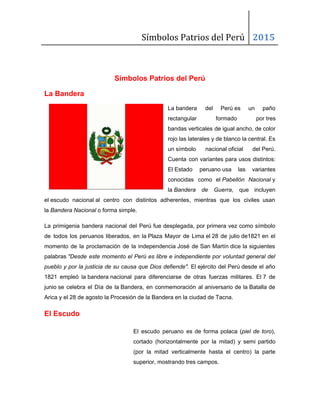 Símbolos Patrios del Perú 2015
Símbolos Patrios del Perú 
La Bandera  
La bandera del Perú es un paño         
rectangular formado por tres     
bandas verticales de igual ancho, de color           
rojo las laterales y de blanco la central. Es                 
un símbolo nacional oficial del Perú.     
Cuenta con variantes para usos distintos:           
El Estado peruano usa las variantes       
conocidas como el ​Pabellón Nacional​ y       
la ​Bandera de Guerra​, que incluyen         
el escudo nacional al centro con distintos adherentes, mientras que los civiles usan                     
la ​Bandera Nacional​ o forma simple. 
La primigenia bandera nacional del Perú fue desplegada, por primera vez como símbolo                         
de todos los peruanos liberados, en la Plaza Mayor de Lima el 28 de julio de1821 en el                         
momento de la proclamación de la independencia José de San Martín dice la siguientes                       
palabras ​"Desde este momento el Perú es libre e independiente por voluntad general del                         
pueblo y por la justicia de su causa que Dios defiende"​. El ejército del Perú desde el año                               
1821 empleó la bandera nacional para diferenciarse de otras fuerzas militares. El 7 de                     
junio se celebra el Día de la Bandera, en conmemoración al aniversario de la Batalla de                         
Arica y el 28 de agosto la Procesión de la Bandera en la ciudad de Tacna. 
El Escudo 
El escudo peruano es de forma polaca (​piel de toro​),                   
cortado (horizontalmente por la mitad) y semi partido               
(por la mitad verticalmente hasta el centro) la parte                 
superior, mostrando tres campos. 
 