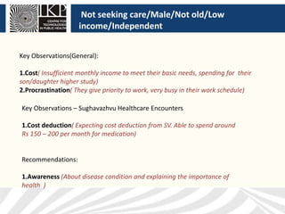Not seeking care/Male/Not old/Low
income/Independent
Key Observations(General):
1.Cost( Insufficient monthly income to meet their basic needs, spending for their
son/daughter higher study)
2.Procrastination( They give priority to work, very busy in their work schedule)
Key Observations – Sughavazhvu Healthcare Encounters
1.Cost deduction( Expecting cost deduction from SV. Able to spend around
Rs 150 – 200 per month for medication)
Recommendations:
1.Awareness (About disease condition and explaining the importance of
health )
 