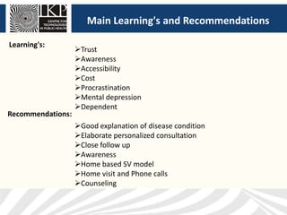 Main Learning's and Recommendations
Trust
Awareness
Accessibility
Cost
Procrastination
Mental depression
Dependent
Learning's:
Recommendations:
Good explanation of disease condition
Elaborate personalized consultation
Close follow up
Awareness
Home based SV model
Home visit and Phone calls
Counseling
 