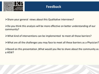 Feedback
Share your general views about this Qualitative interviews?
Do you think this analysis will be more effective on better understanding of our
community?
What kind of interventions can be implemented to meet all those barriers?
What are all the challenges you may face to meet all these barriers as a Physician?
Based on this presentation ,What would you like to share about the community as
a HEW?
 